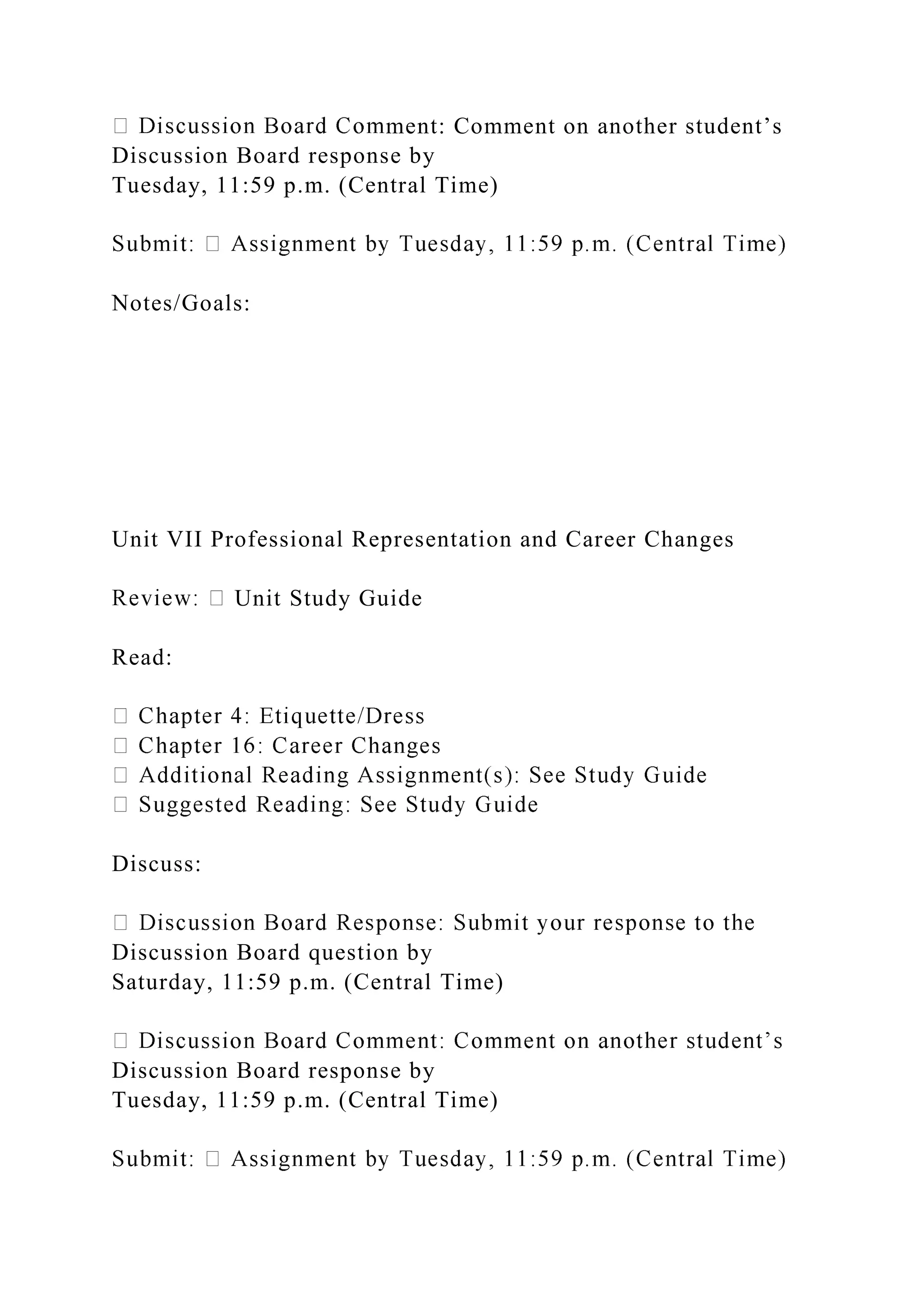 ment: Comment on another student’s
Discussion Board response by
Tuesday, 11:59 p.m. (Central Time)
Notes/Goals:
Unit VII Professional Representation and Career Changes
Unit Study Guide
Read:
Discuss:
Discussion Board question by
Saturday, 11:59 p.m. (Central Time)
Discussion Board response by
Tuesday, 11:59 p.m. (Central Time)
 