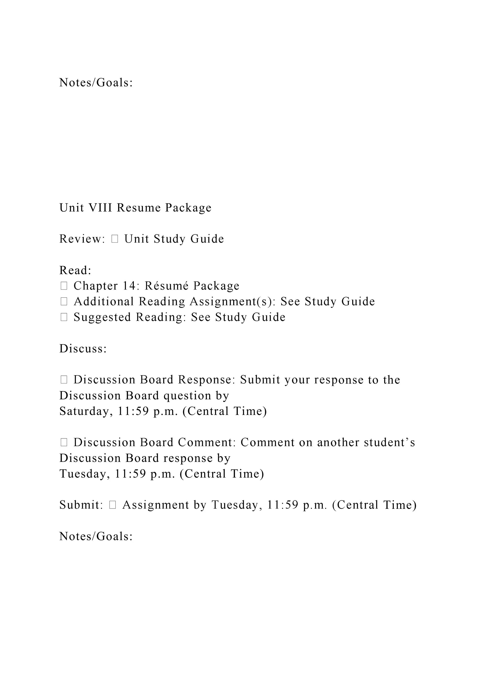 Notes/Goals:
Unit VIII Resume Package
Read:
Discuss:
onse to the
Discussion Board question by
Saturday, 11:59 p.m. (Central Time)
Discussion Board response by
Tuesday, 11:59 p.m. (Central Time)
Time)
Notes/Goals:
 