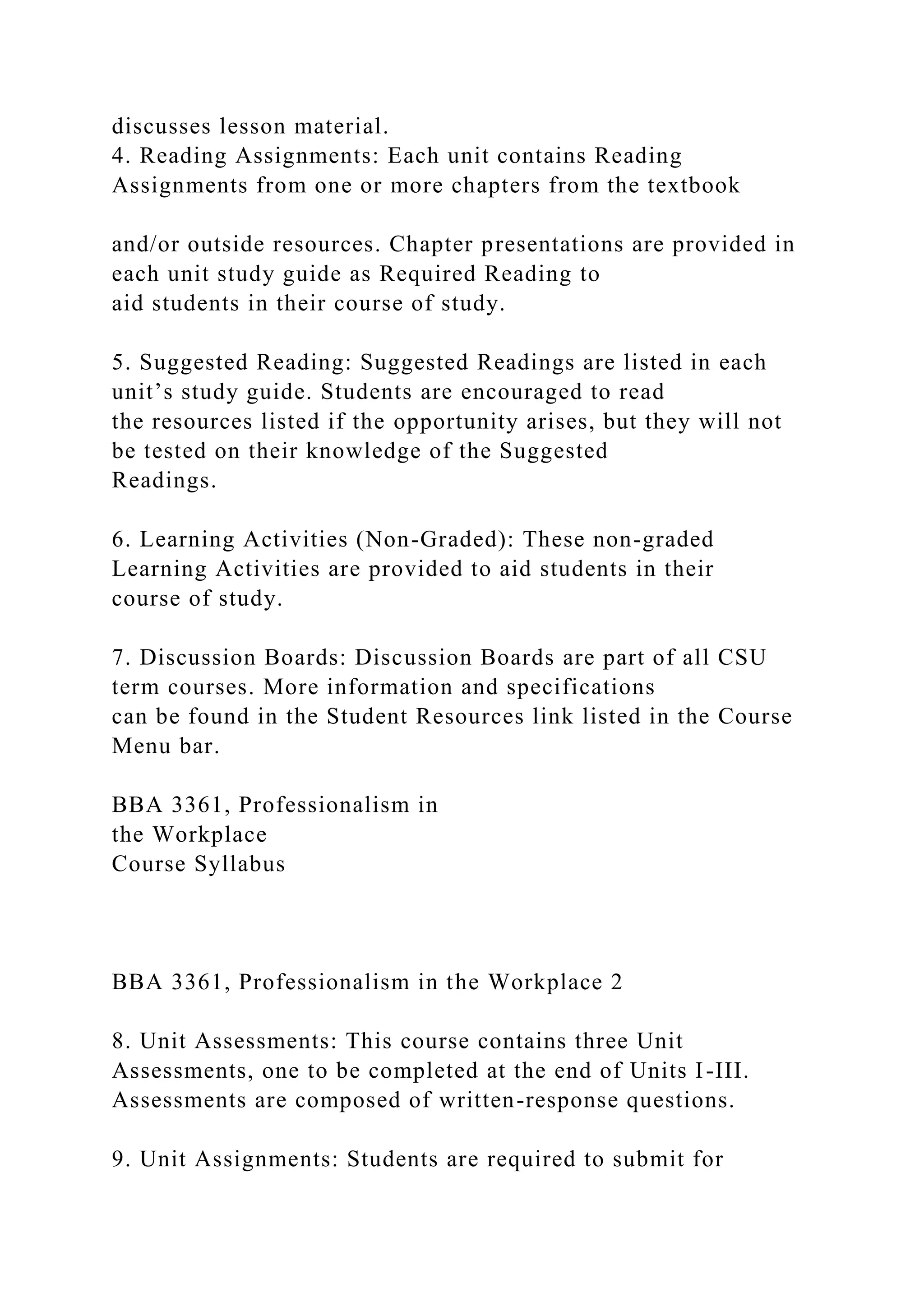 discusses lesson material.
4. Reading Assignments: Each unit contains Reading
Assignments from one or more chapters from the textbook
and/or outside resources. Chapter presentations are provided in
each unit study guide as Required Reading to
aid students in their course of study.
5. Suggested Reading: Suggested Readings are listed in each
unit’s study guide. Students are encouraged to read
the resources listed if the opportunity arises, but they will not
be tested on their knowledge of the Suggested
Readings.
6. Learning Activities (Non-Graded): These non-graded
Learning Activities are provided to aid students in their
course of study.
7. Discussion Boards: Discussion Boards are part of all CSU
term courses. More information and specifications
can be found in the Student Resources link listed in the Course
Menu bar.
BBA 3361, Professionalism in
the Workplace
Course Syllabus
BBA 3361, Professionalism in the Workplace 2
8. Unit Assessments: This course contains three Unit
Assessments, one to be completed at the end of Units I-III.
Assessments are composed of written-response questions.
9. Unit Assignments: Students are required to submit for
 