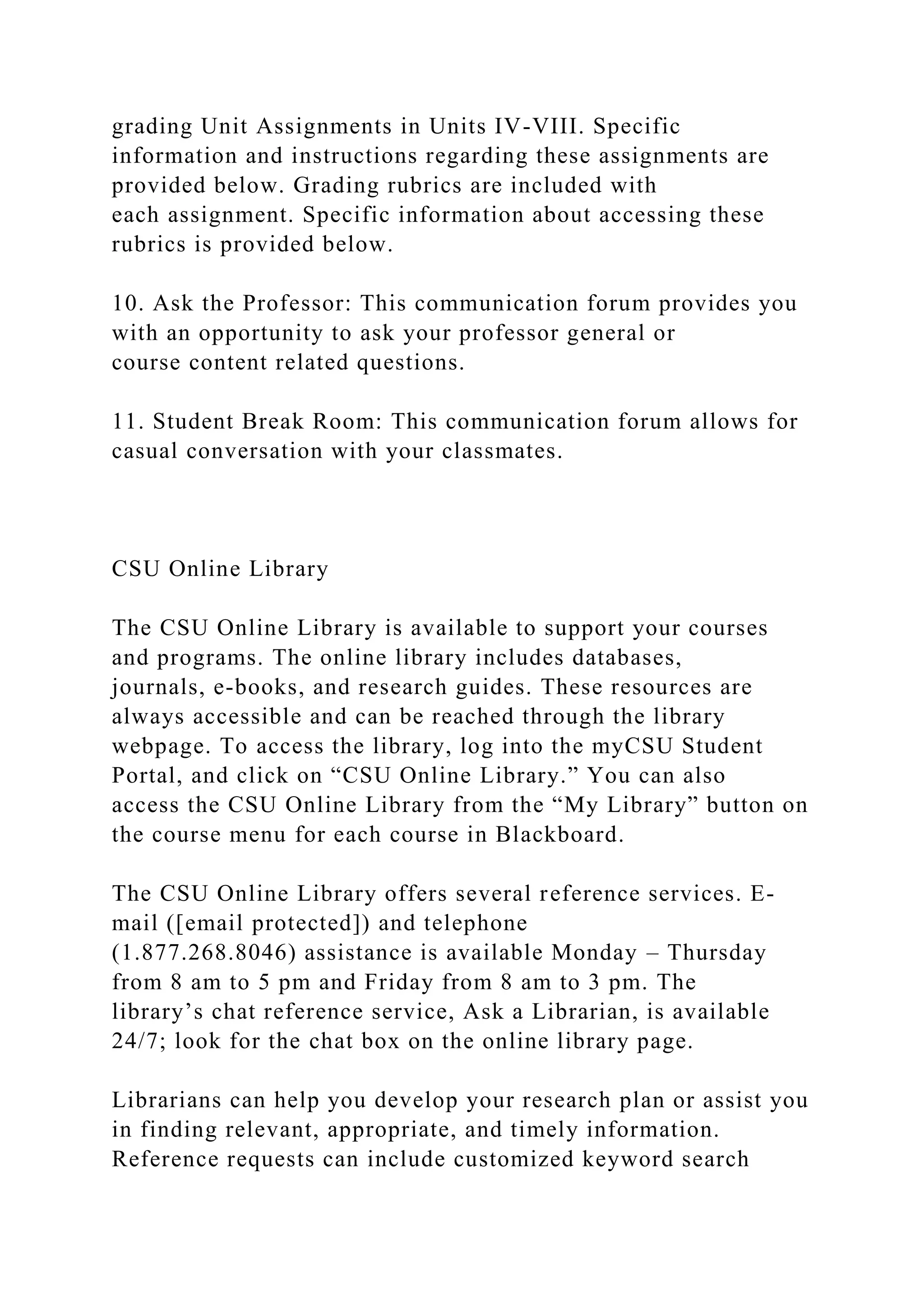 grading Unit Assignments in Units IV-VIII. Specific
information and instructions regarding these assignments are
provided below. Grading rubrics are included with
each assignment. Specific information about accessing these
rubrics is provided below.
10. Ask the Professor: This communication forum provides you
with an opportunity to ask your professor general or
course content related questions.
11. Student Break Room: This communication forum allows for
casual conversation with your classmates.
CSU Online Library
The CSU Online Library is available to support your courses
and programs. The online library includes databases,
journals, e-books, and research guides. These resources are
always accessible and can be reached through the library
webpage. To access the library, log into the myCSU Student
Portal, and click on “CSU Online Library.” You can also
access the CSU Online Library from the “My Library” button on
the course menu for each course in Blackboard.
The CSU Online Library offers several reference services. E-
mail ([email protected]) and telephone
(1.877.268.8046) assistance is available Monday – Thursday
from 8 am to 5 pm and Friday from 8 am to 3 pm. The
library’s chat reference service, Ask a Librarian, is available
24/7; look for the chat box on the online library page.
Librarians can help you develop your research plan or assist you
in finding relevant, appropriate, and timely information.
Reference requests can include customized keyword search
 