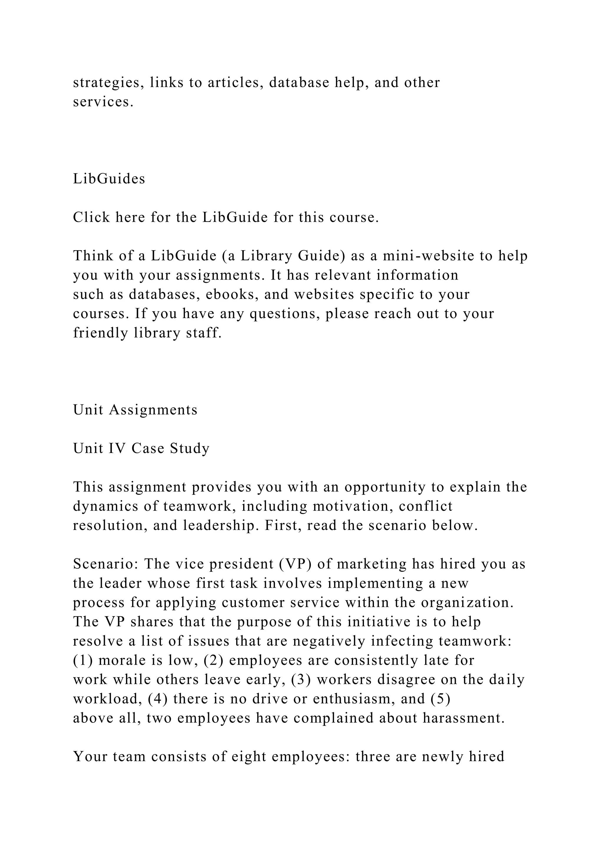 strategies, links to articles, database help, and other
services.
LibGuides
Click here for the LibGuide for this course.
Think of a LibGuide (a Library Guide) as a mini-website to help
you with your assignments. It has relevant information
such as databases, ebooks, and websites specific to your
courses. If you have any questions, please reach out to your
friendly library staff.
Unit Assignments
Unit IV Case Study
This assignment provides you with an opportunity to explain the
dynamics of teamwork, including motivation, conflict
resolution, and leadership. First, read the scenario below.
Scenario: The vice president (VP) of marketing has hired you as
the leader whose first task involves implementing a new
process for applying customer service within the organization.
The VP shares that the purpose of this initiative is to help
resolve a list of issues that are negatively infecting teamwork:
(1) morale is low, (2) employees are consistently late for
work while others leave early, (3) workers disagree on the daily
workload, (4) there is no drive or enthusiasm, and (5)
above all, two employees have complained about harassment.
Your team consists of eight employees: three are newly hired
 