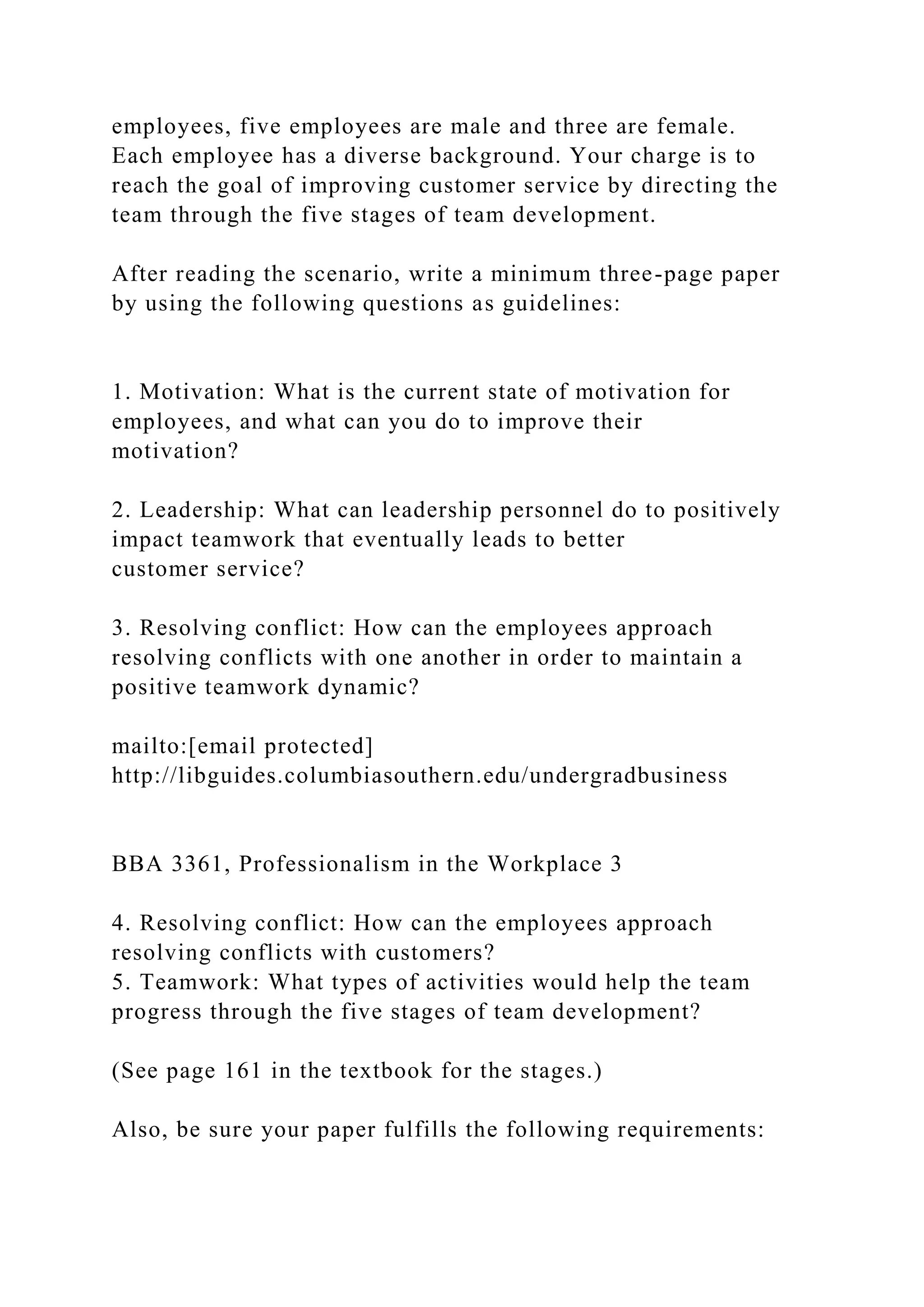 employees, five employees are male and three are female.
Each employee has a diverse background. Your charge is to
reach the goal of improving customer service by directing the
team through the five stages of team development.
After reading the scenario, write a minimum three-page paper
by using the following questions as guidelines:
1. Motivation: What is the current state of motivation for
employees, and what can you do to improve their
motivation?
2. Leadership: What can leadership personnel do to positively
impact teamwork that eventually leads to better
customer service?
3. Resolving conflict: How can the employees approach
resolving conflicts with one another in order to maintain a
positive teamwork dynamic?
mailto:[email protected]
http://libguides.columbiasouthern.edu/undergradbusiness
BBA 3361, Professionalism in the Workplace 3
4. Resolving conflict: How can the employees approach
resolving conflicts with customers?
5. Teamwork: What types of activities would help the team
progress through the five stages of team development?
(See page 161 in the textbook for the stages.)
Also, be sure your paper fulfills the following requirements:
 