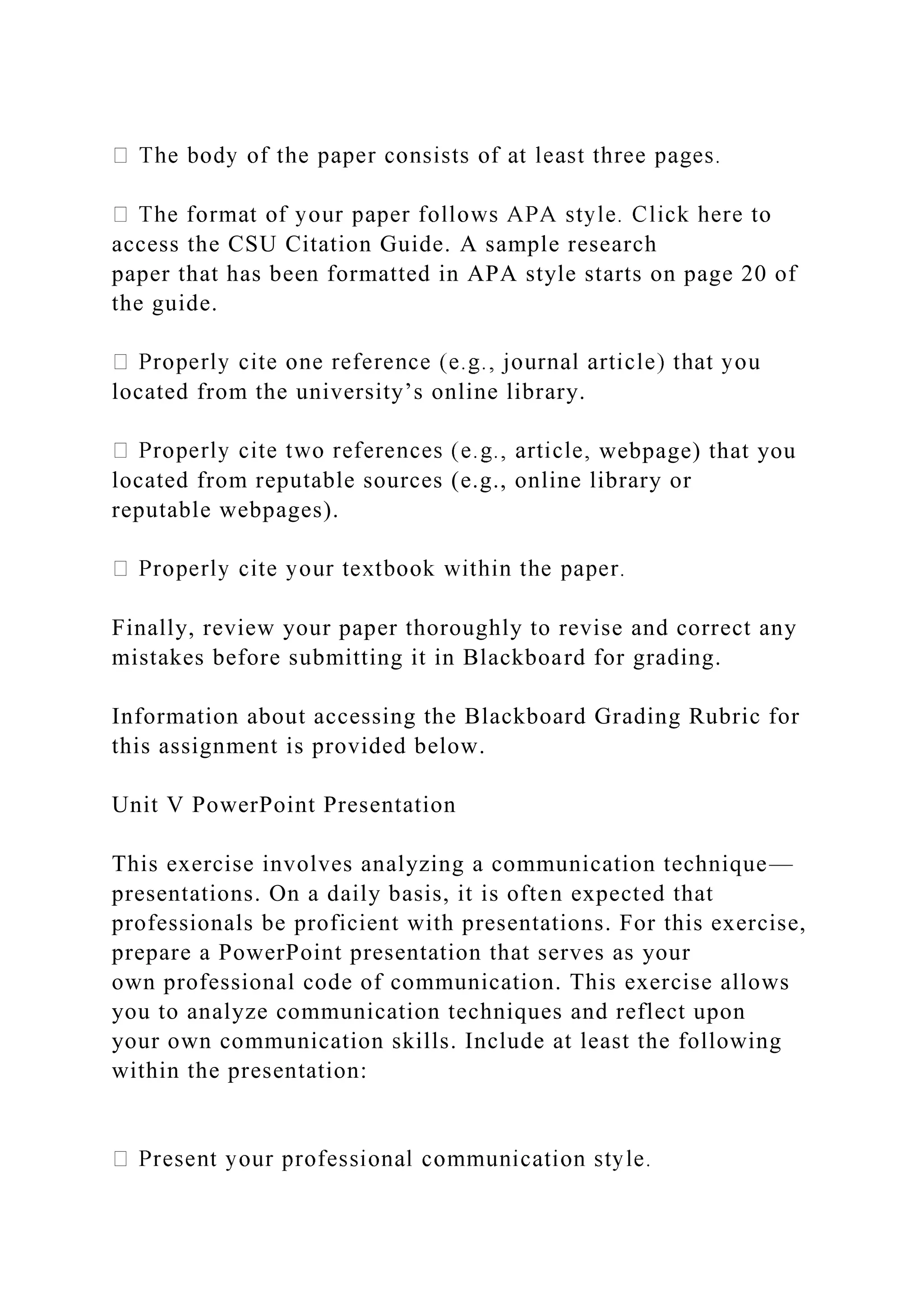 access the CSU Citation Guide. A sample research
paper that has been formatted in APA style starts on page 20 of
the guide.
located from the university’s online library.
webpage) that you
located from reputable sources (e.g., online library or
reputable webpages).
Finally, review your paper thoroughly to revise and correct any
mistakes before submitting it in Blackboard for grading.
Information about accessing the Blackboard Grading Rubric for
this assignment is provided below.
Unit V PowerPoint Presentation
This exercise involves analyzing a communication technique—
presentations. On a daily basis, it is often expected that
professionals be proficient with presentations. For this exercise,
prepare a PowerPoint presentation that serves as your
own professional code of communication. This exercise allows
you to analyze communication techniques and reflect upon
your own communication skills. Include at least the following
within the presentation:
 