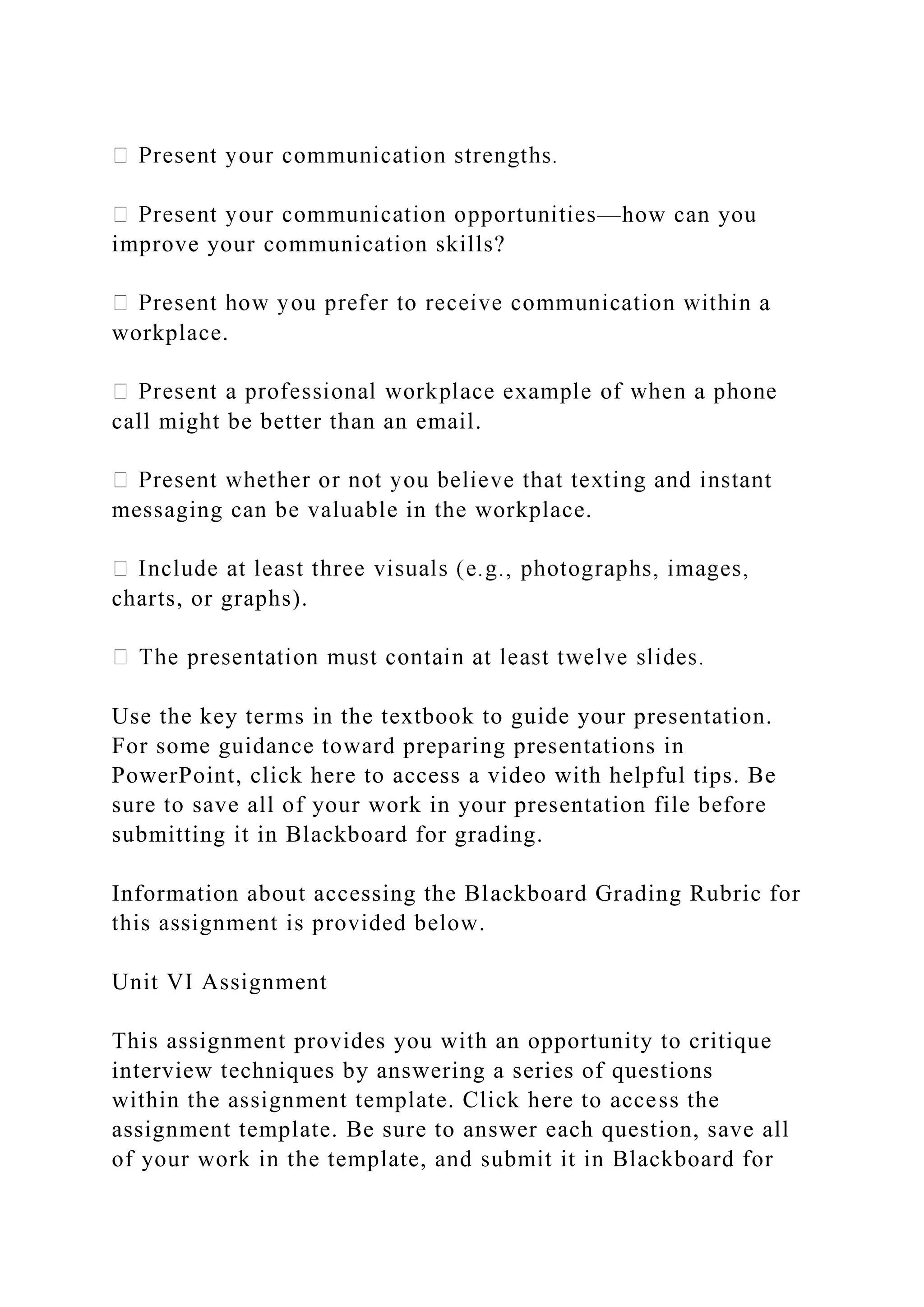 —how can you
improve your communication skills?
workplace.
call might be better than an email.
t
messaging can be valuable in the workplace.
charts, or graphs).
Use the key terms in the textbook to guide your presentation.
For some guidance toward preparing presentations in
PowerPoint, click here to access a video with helpful tips. Be
sure to save all of your work in your presentation file before
submitting it in Blackboard for grading.
Information about accessing the Blackboard Grading Rubric for
this assignment is provided below.
Unit VI Assignment
This assignment provides you with an opportunity to critique
interview techniques by answering a series of questions
within the assignment template. Click here to access the
assignment template. Be sure to answer each question, save all
of your work in the template, and submit it in Blackboard for
 