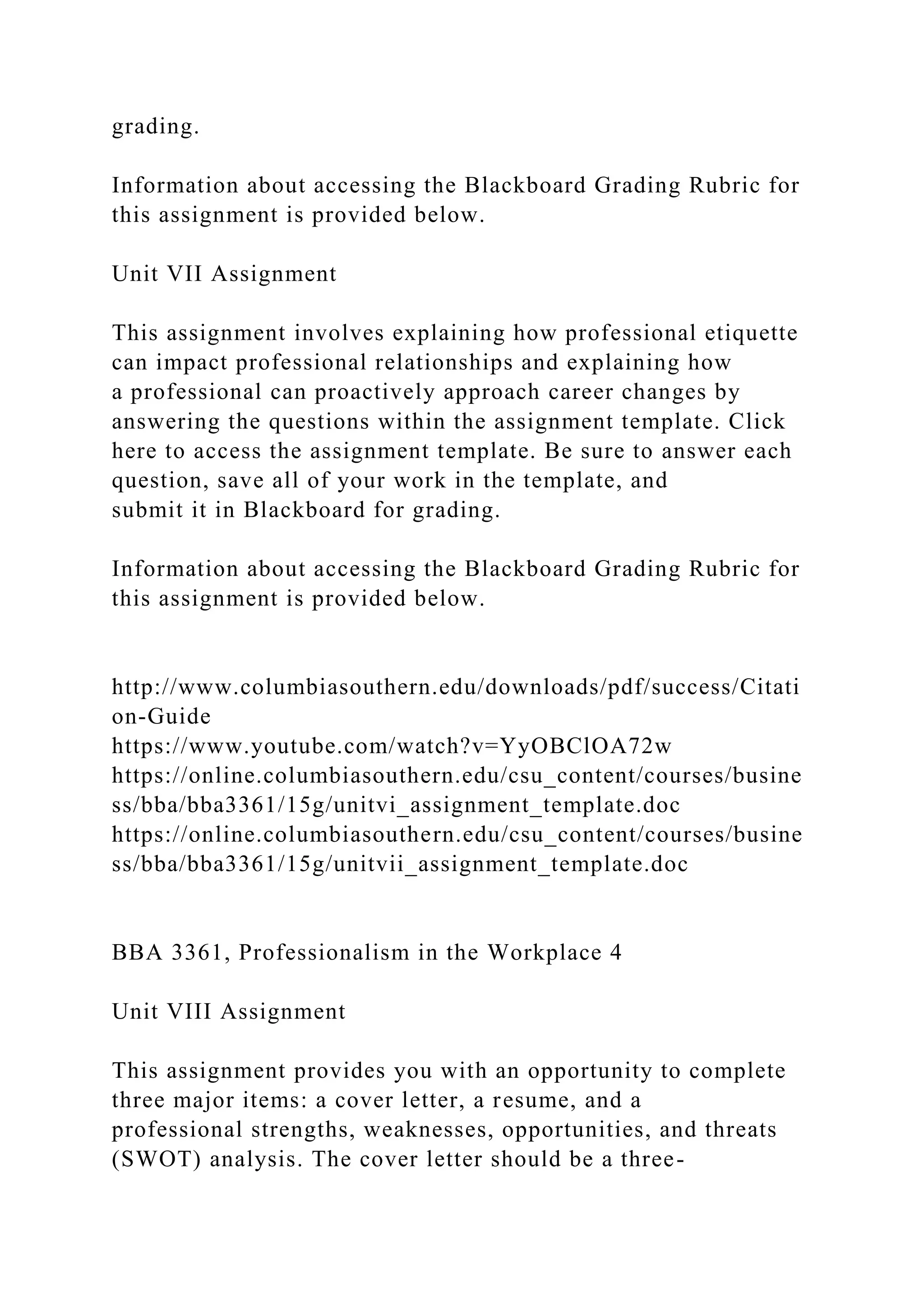 grading.
Information about accessing the Blackboard Grading Rubric for
this assignment is provided below.
Unit VII Assignment
This assignment involves explaining how professional etiquette
can impact professional relationships and explaining how
a professional can proactively approach career changes by
answering the questions within the assignment template. Click
here to access the assignment template. Be sure to answer each
question, save all of your work in the template, and
submit it in Blackboard for grading.
Information about accessing the Blackboard Grading Rubric for
this assignment is provided below.
http://www.columbiasouthern.edu/downloads/pdf/success/Citati
on-Guide
https://www.youtube.com/watch?v=YyOBClOA72w
https://online.columbiasouthern.edu/csu_content/courses/busine
ss/bba/bba3361/15g/unitvi_assignment_template.doc
https://online.columbiasouthern.edu/csu_content/courses/busine
ss/bba/bba3361/15g/unitvii_assignment_template.doc
BBA 3361, Professionalism in the Workplace 4
Unit VIII Assignment
This assignment provides you with an opportunity to complete
three major items: a cover letter, a resume, and a
professional strengths, weaknesses, opportunities, and threats
(SWOT) analysis. The cover letter should be a three-
 