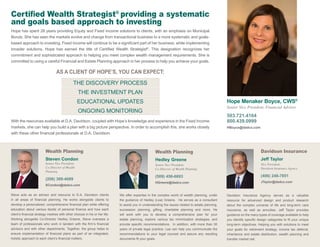 Wealth Planning
Hedley Greene
Senior Vice President,
Co-Director of Wealth Planning
(509) 456-6693
HGreene@dadco.com
Hope Menaker Boyce, CWS®
Senior Vice President, Financial Advisor
503.721.4164
800.439.0999
HBoyce@dadco.com
Certified Wealth Strategist®
providing a systematic
and goals based approach to investing
Hope has spent 28 years providing Equity and Fixed Income solutions to clients, with an emphasis on Municipal
Bonds. She has seen the markets evolve and change from transactional business to a more systematic and goals-
based approach to investing. Fixed Income will continue to be a significant part of her business, while implementing
broader solutions. Hope has earned the title of Certified Wealth Strategist®
. This designation recognizes her
commitment and sophisticated approach to helping you meet complex wealth management requirements. She is
committed to using a careful Financial and Estate Planning approach in her process to help you achieve your goals.
AS A CLIENT OF HOPE’S, YOU CAN EXPECT:
THE DISCOVERY PROCESS
THE INVESTMENT PLAN
EDUCATIONAL UPDATES
ONGOING MONITORING
With the resources available at D.A. Davidson, coupled with Hope’s knowledge and experience in the Fixed Income
markets, she can help you build a plan with a big picture perspective. In order to accomplish this, she works closely
with these other financial professionals at D.A. Davidson.
Davidson Insurance
Jeff Taylor
Vice President,
Davidson Insurance Agency
(406) 248-7851
JTaylor@dadco.com
Wealth Planning
Steven Condon
Senior Vice President,
Co-Director of Wealth
Planning
(206) 389-4089
SCondon@dadco.com
Steve acts as an advisor and resource to D.A. Davidson clients
in all areas of financial planning. He works alongside clients to
develop a personalized, comprehensive financial plan while offering
education about various facets of personal finance and how each
client’s financial strategy meshes with other choices in his or her life.
Working alongside Co-Director Hedley Greene, Steve oversees a
team of professionals who work in tandem with the firm’s financial
advisors and with other departments. Together, the group helps to
ensure implementation of financial plans as part of an integrated,
holistic approach to each client’s financial matters.
We offer expertise in the complex world of wealth planning, under
the guidance of Hedley (Lea) Greene. He serves as a consultant
to assist you in understanding the issues related to estate planning,
succession planning, gifting, charitable planning and more. He
will work with you to develop a comprehensive plan for your
estate planning, explore various tax minimization strategies, and
provide specific recommendations. In addition, with more than 30
years of private legal practice, Lea can help you communicate the
recommendations to your legal counsel and assure any resulting
documents fit your goals.
Davidson Insurance Agency serves as a valuable
resource for advanced design and product research
about the complex universe of life and long-term care
insurance, as well as annuities. Jeff Taylor provides
guidance on the many types of coverage available to help
you identify specific design categories to fit your unique
long-term objectives. Helping you with solutions to meet
your goals for retirement strategy, income tax deferral,
inheritance and estate distribution, wealth planning and
transfer market risk.
 
