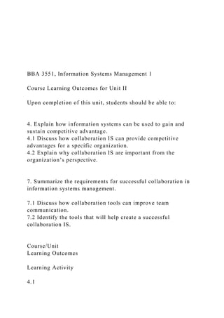 BBA 3551, Information Systems Management 1
Course Learning Outcomes for Unit II
Upon completion of this unit, students should be able to:
4. Explain how information systems can be used to gain and
sustain competitive advantage.
4.1 Discuss how collaboration IS can provide competitive
advantages for a specific organization.
4.2 Explain why collaboration IS are important from the
organization’s perspective.
7. Summarize the requirements for successful collaboration in
information systems management.
7.1 Discuss how collaboration tools can improve team
communication.
7.2 Identify the tools that will help create a successful
collaboration IS.
Course/Unit
Learning Outcomes
Learning Activity
4.1
 