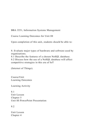 BBA 3551, Information Systems Management
Course Learning Outcomes for Unit III
Upon completion of this unit, students should be able to:
8. Evaluate major types of hardware and software used by
organizations.
8.1 Describe the features of a chosen NoSQL database.
8.2 Discuss how the use of a NoSQL database will affect
competitive strategies in this era of IoT
(Internet of Things).
Course/Unit
Learning Outcomes
Learning Activity
8.1
Unit Lesson
Chapter 5
Unit III PowerPoint Presentation
8.2
Unit Lesson
Chapter 4
 