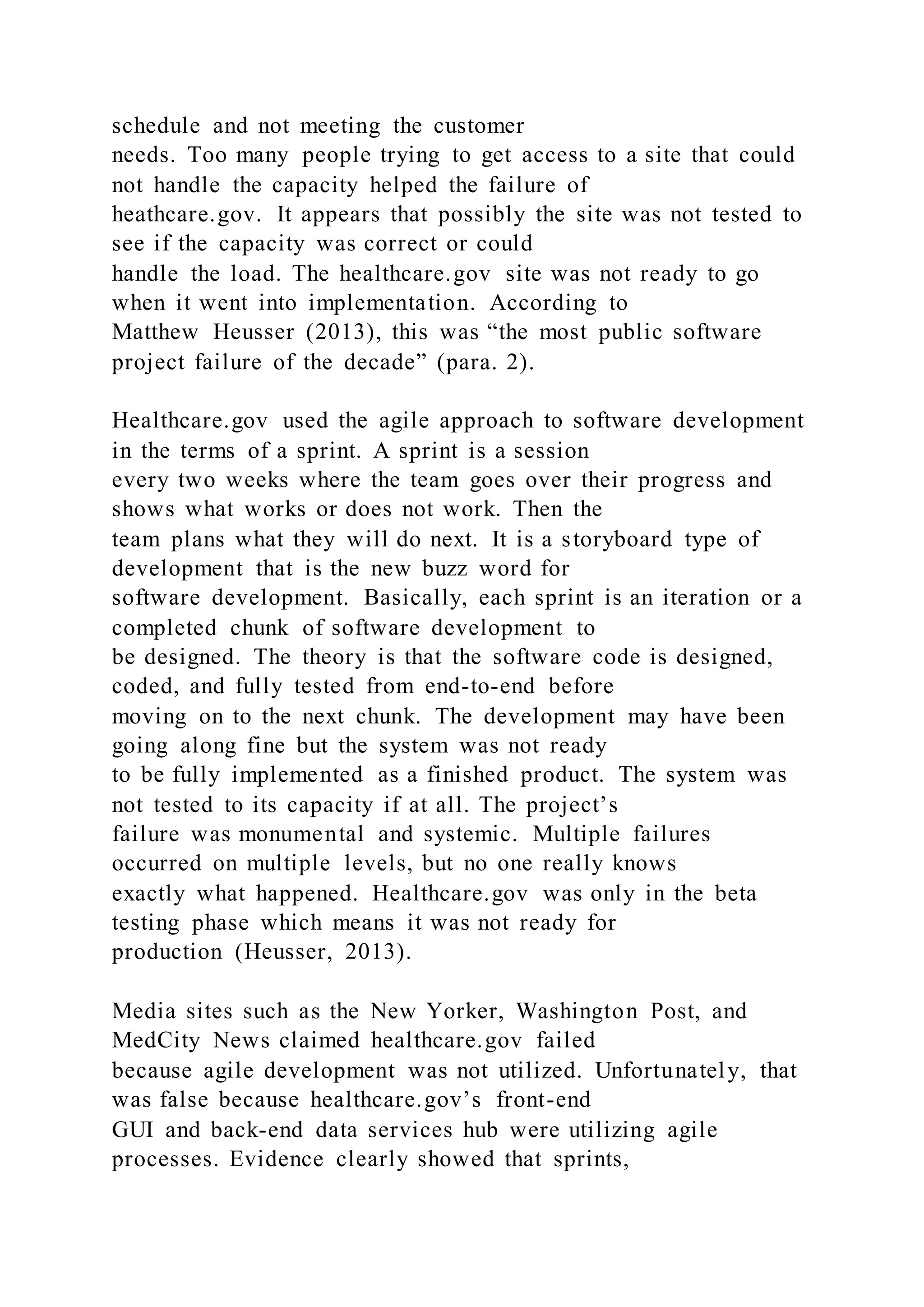 schedule and not meeting the customer
needs. Too many people trying to get access to a site that could
not handle the capacity helped the failure of
heathcare.gov. It appears that possibly the site was not tested to
see if the capacity was correct or could
handle the load. The healthcare.gov site was not ready to go
when it went into implementation. According to
Matthew Heusser (2013), this was “the most public software
project failure of the decade” (para. 2).
Healthcare.gov used the agile approach to software development
in the terms of a sprint. A sprint is a session
every two weeks where the team goes over their progress and
shows what works or does not work. Then the
team plans what they will do next. It is a storyboard type of
development that is the new buzz word for
software development. Basically, each sprint is an iteration or a
completed chunk of software development to
be designed. The theory is that the software code is designed,
coded, and fully tested from end-to-end before
moving on to the next chunk. The development may have been
going along fine but the system was not ready
to be fully implemented as a finished product. The system was
not tested to its capacity if at all. The project’s
failure was monumental and systemic. Multiple failures
occurred on multiple levels, but no one really knows
exactly what happened. Healthcare.gov was only in the beta
testing phase which means it was not ready for
production (Heusser, 2013).
Media sites such as the New Yorker, Washington Post, and
MedCity News claimed healthcare.gov failed
because agile development was not utilized. Unfortunately, that
was false because healthcare.gov’s front-end
GUI and back-end data services hub were utilizing agile
processes. Evidence clearly showed that sprints,
 