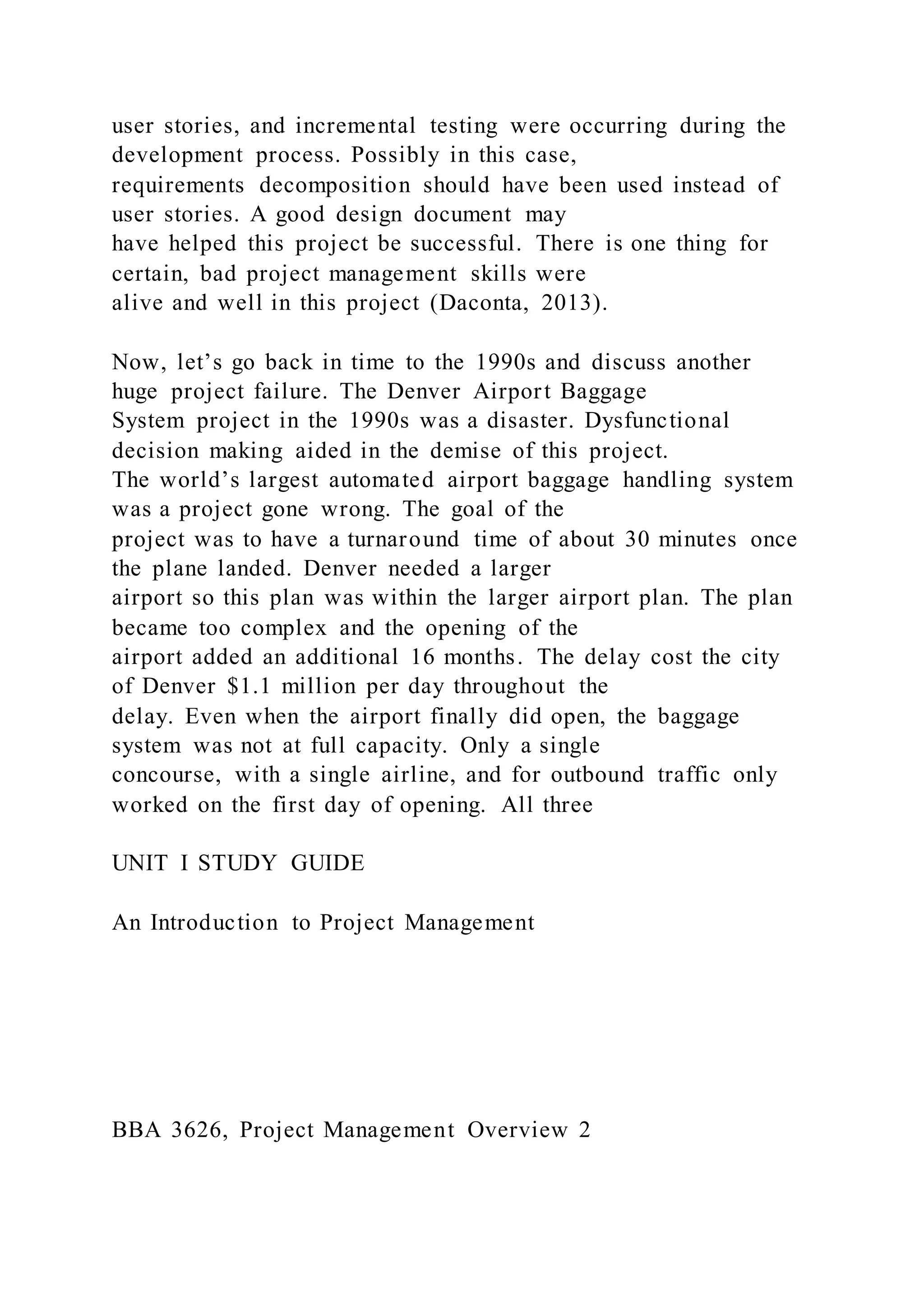user stories, and incremental testing were occurring during the
development process. Possibly in this case,
requirements decomposition should have been used instead of
user stories. A good design document may
have helped this project be successful. There is one thing for
certain, bad project management skills were
alive and well in this project (Daconta, 2013).
Now, let’s go back in time to the 1990s and discuss another
huge project failure. The Denver Airport Baggage
System project in the 1990s was a disaster. Dysfunctional
decision making aided in the demise of this project.
The world’s largest automated airport baggage handling system
was a project gone wrong. The goal of the
project was to have a turnaround time of about 30 minutes once
the plane landed. Denver needed a larger
airport so this plan was within the larger airport plan. The plan
became too complex and the opening of the
airport added an additional 16 months. The delay cost the city
of Denver $1.1 million per day throughout the
delay. Even when the airport finally did open, the baggage
system was not at full capacity. Only a single
concourse, with a single airline, and for outbound traffic only
worked on the first day of opening. All three
UNIT I STUDY GUIDE
An Introduction to Project Management
BBA 3626, Project Management Overview 2
 