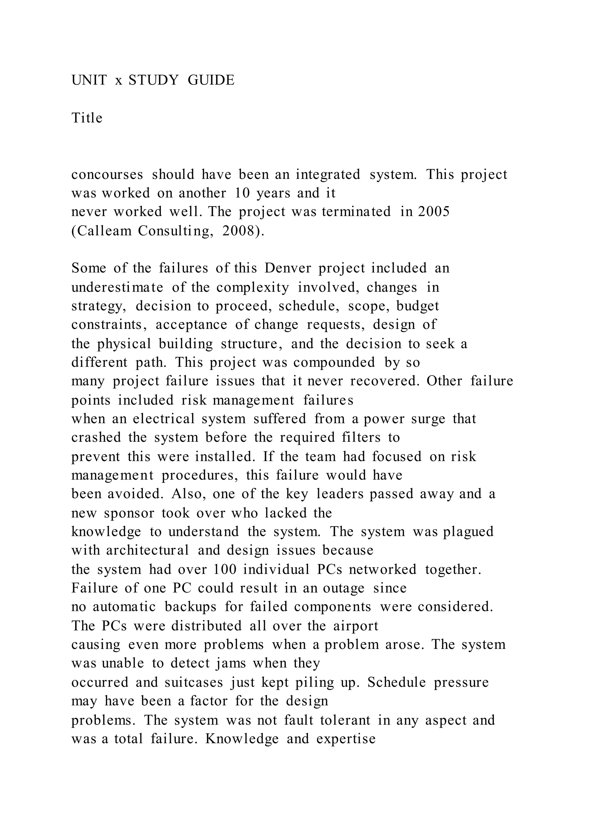 UNIT x STUDY GUIDE
Title
concourses should have been an integrated system. This project
was worked on another 10 years and it
never worked well. The project was terminated in 2005
(Calleam Consulting, 2008).
Some of the failures of this Denver project included an
underestimate of the complexity involved, changes in
strategy, decision to proceed, schedule, scope, budget
constraints, acceptance of change requests, design of
the physical building structure, and the decision to seek a
different path. This project was compounded by so
many project failure issues that it never recovered. Other failure
points included risk management failures
when an electrical system suffered from a power surge that
crashed the system before the required filters to
prevent this were installed. If the team had focused on risk
management procedures, this failure would have
been avoided. Also, one of the key leaders passed away and a
new sponsor took over who lacked the
knowledge to understand the system. The system was plagued
with architectural and design issues because
the system had over 100 individual PCs networked together.
Failure of one PC could result in an outage since
no automatic backups for failed components were considered.
The PCs were distributed all over the airport
causing even more problems when a problem arose. The system
was unable to detect jams when they
occurred and suitcases just kept piling up. Schedule pressure
may have been a factor for the design
problems. The system was not fault tolerant in any aspect and
was a total failure. Knowledge and expertise
 