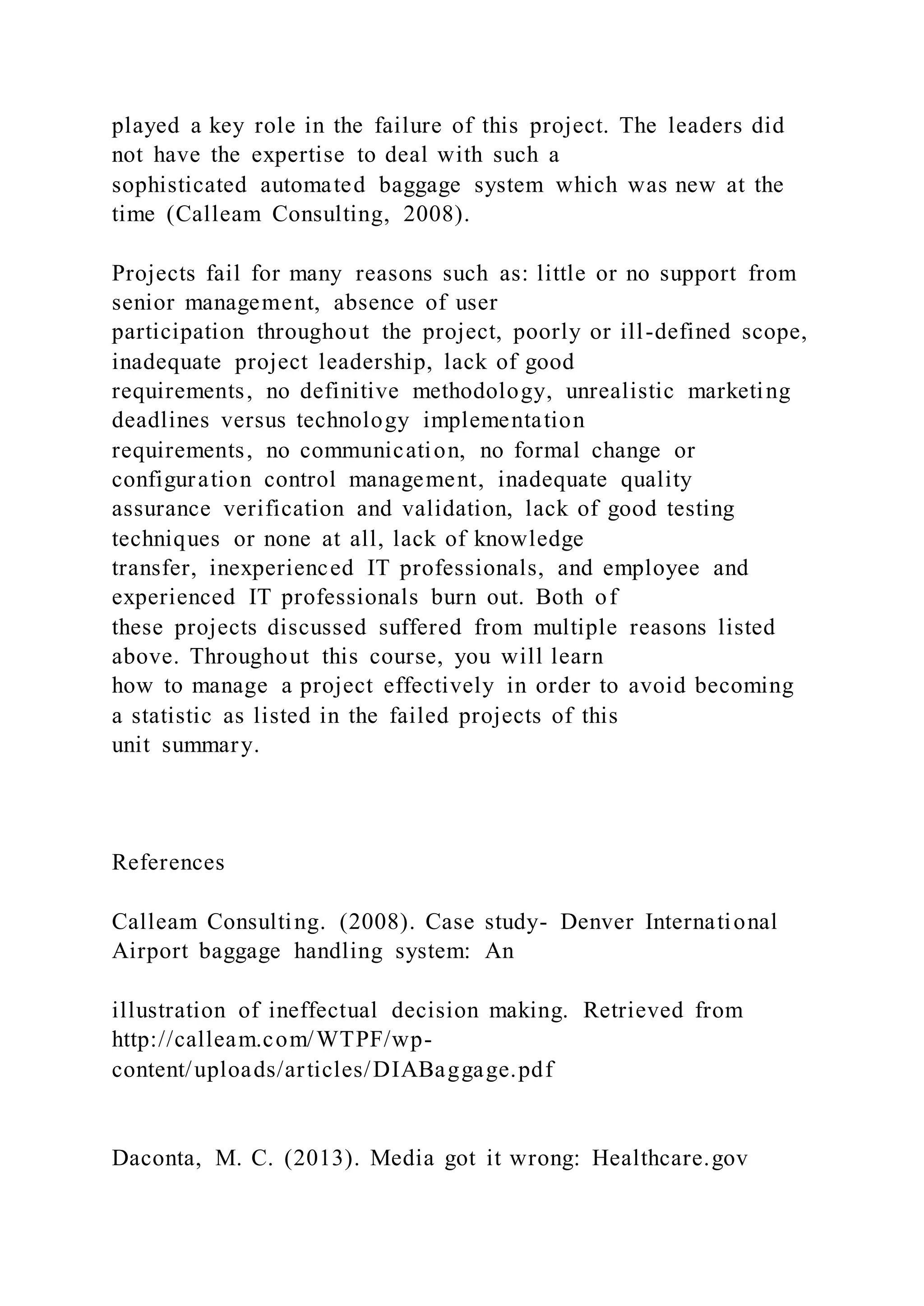 played a key role in the failure of this project. The leaders did
not have the expertise to deal with such a
sophisticated automated baggage system which was new at the
time (Calleam Consulting, 2008).
Projects fail for many reasons such as: little or no support from
senior management, absence of user
participation throughout the project, poorly or ill-defined scope,
inadequate project leadership, lack of good
requirements, no definitive methodology, unrealistic marketing
deadlines versus technology implementation
requirements, no communication, no formal change or
configuration control management, inadequate quality
assurance verification and validation, lack of good testing
techniques or none at all, lack of knowledge
transfer, inexperienced IT professionals, and employee and
experienced IT professionals burn out. Both of
these projects discussed suffered from multiple reasons listed
above. Throughout this course, you will learn
how to manage a project effectively in order to avoid becoming
a statistic as listed in the failed projects of this
unit summary.
References
Calleam Consulting. (2008). Case study- Denver International
Airport baggage handling system: An
illustration of ineffectual decision making. Retrieved from
http://calleam.com/WTPF/wp-
content/uploads/articles/DIABaggage.pdf
Daconta, M. C. (2013). Media got it wrong: Healthcare.gov
 
