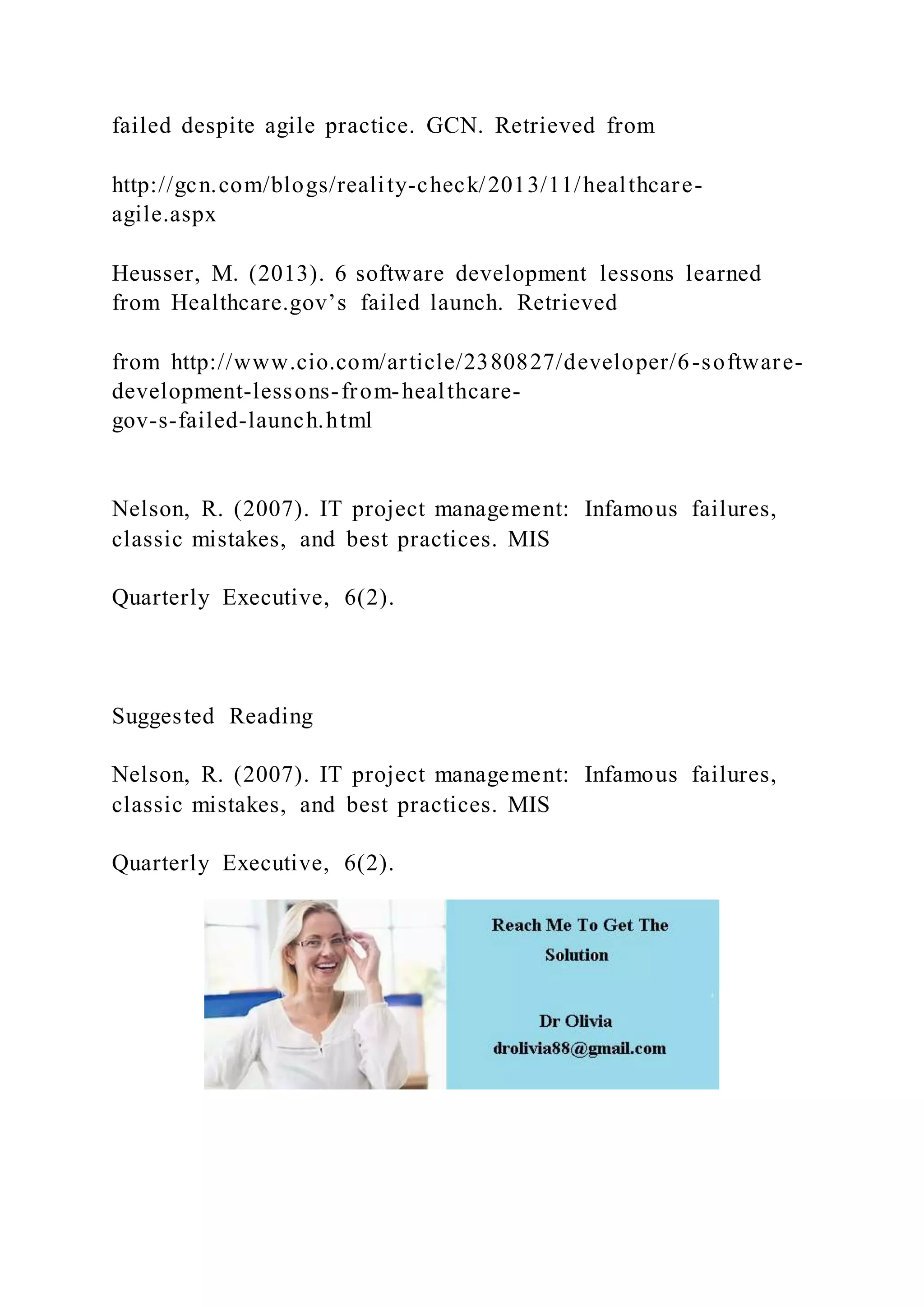 failed despite agile practice. GCN. Retrieved from
http://gcn.com/blogs/reality-check/2013/11/healthcare-
agile.aspx
Heusser, M. (2013). 6 software development lessons learned
from Healthcare.gov’s failed launch. Retrieved
from http://www.cio.com/article/2380827/developer/6-software-
development-lessons-from-healthcare-
gov-s-failed-launch.html
Nelson, R. (2007). IT project management: Infamous failures,
classic mistakes, and best practices. MIS
Quarterly Executive, 6(2).
Suggested Reading
Nelson, R. (2007). IT project management: Infamous failures,
classic mistakes, and best practices. MIS
Quarterly Executive, 6(2).
 