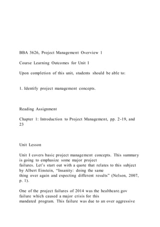 BBA 3626, Project Management Overview 1
Course Learning Outcomes for Unit I
Upon completion of this unit, students should be able to:
1. Identify project management concepts.
Reading Assignment
Chapter 1: Introduction to Project Management, pp. 2-19, and
23
Unit Lesson
Unit I covers basic project management concepts. This summary
is going to emphasize some major project
failures. Let’s start out with a quote that relates to this subject
by Albert Einstein, “Insanity: doing the same
thing over again and expecting different results” (Nelson, 2007,
p. 1).
One of the project failures of 2014 was the healthcare.gov
failure which caused a major crisis for this
mandated program. This failure was due to an over aggressive
 