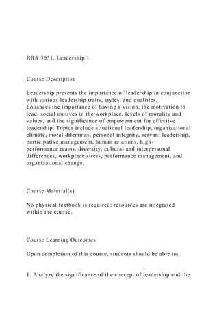 BBA 3651, Leadership 1
Course Description
Leadership presents the importance of leadership in conjunction
with various leadership traits, styles, and qualities.
Enhances the importance of having a vision, the motivation to
lead, social motives in the workplace, levels of morality and
values, and the significance of empowerment for effective
leadership. Topics include situational leadership, organizational
climate, moral dilemmas, personal integrity, servant leadership,
participative management, human relations, high-
performance teams, diversity, cultural and interpersonal
differences, workplace stress, performance management, and
organizational change.
Course Material(s)
No physical textbook is required; resources are integrated
within the course.
Course Learning Outcomes
Upon completion of this course, students should be able to:
1. Analyze the significance of the concept of leadership and the
 