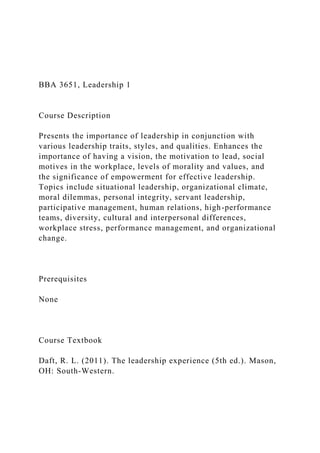 BBA 3651, Leadership 1
Course Description
Presents the importance of leadership in conjunction with
various leadership traits, styles, and qualities. Enhances the
importance of having a vision, the motivation to lead, social
motives in the workplace, levels of morality and values, and
the significance of empowerment for effective leadership.
Topics include situational leadership, organizational climate,
moral dilemmas, personal integrity, servant leadership,
participative management, human relations, high-performance
teams, diversity, cultural and interpersonal differences,
workplace stress, performance management, and organizational
change.
Prerequisites
None
Course Textbook
Daft, R. L. (2011). The leadership experience (5th ed.). Mason,
OH: South-Western.
 