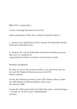 BBA 3651, Leadership 1
Course Learning Outcomes for Unit II
Upon completion of this unit, students should be able to:
1. Analyze the significance of the concept of leadership and the
different leadership styles.
6. Analyze the role of leadership in decision-making processes
that serve to establish an
organizational climate oriented to meet business goals.
Reading Assignment
In order to access the resources below, you must first log into
the myCSU Student Portal and access the CSU
Online Library.
Locate the following articles in the CSU Online Library under
the ABI/Inform Complete database and access
the full-text PDF:
Locate the following article on leadership styles, and read pages
1-10 and 16-18 (all except “Methodology”
section):
 