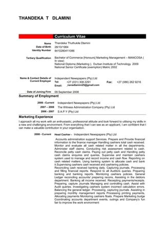 THANDEKA T DLAMINI
Curriculum Vitae
Name Thandeka Thuthukile Dlamini
Date of Birth
Identity Number
28/10/1984
8410280411086
Tertiary Qualification Bachelor of Commerce [Honours] Marketing Management – MANCOSA (
In view)
National Diploma (Marketing ), Durban Institute of Technology 2009
National Senior Certificate (exemption) Matric 2002
Name & Contact Details of
Current Employer
Independent Newspapers (Pty) Ltd
Tel: +27 (031) 308 2291 Fax: +27 (086) 262 9216
Email: nanadlamini25@gmail.com
Date of Joining Firm 09 September 2008
Summary of Employment
2008 - Current Independent Newspapers (Pty) Ltd
2007 – 2008 The Witness Administration Company (Pty) Ltd
2006 - 2007 S.A.P.Y (Pty) Ltd
Marketing Experience
I approach all my work with an enthusiastic, professional attitude and look forward to utilising my skills in
a new and challenging environment. From everything that I can see as an applicant, I am confident that I
can make a valuable contribution in your organisation.
2008 - Current Head Cashier - Independent Newspapers (Pty) Ltd
Accounts administration support Services. Prepare and Provide financial
information to the finance manager Handling cashiers total cash received.
Monitor and evaluate all cash related matter in all the departments.
Administer staff claims. Conducting risk assessment related to cash.
Reconcile petty cash claims. Paying out petty cash and Handling petty
cash claims enquires and queries. Supervise and maintain cashiers
system used to manage and record income and cash flow. Reporting on
cash related matters. Using banking system to allocate cash and bank
it.Supervising cashiers cash received and cashiering policies.
Reconciling cash received banking daily. Capturing journals, Processing
and filling financial reports. Respond to all Auditors queries. Preparing
banking and banking reports. Monitoring cashiers policies. General
Ledger reconciling accounts/ preparing recons, Assisting in the debtors
department. Banking all income received. Receipting payments/receipts.
Preparing, capture Journals Managing and controlling cash. Assist with
Audit queries. Investigating cashiers system incorrect calculation errors.
Balancing the general ledger. Processing, capturing journals. Assisting in
preparing monthly management reports Processing printing payments,
Allocating payments Monitoring cashiers floats. Prepare Marketing budge
Coordinating accounts department events, outings and Company’s fun
fair to improve the work environment
 