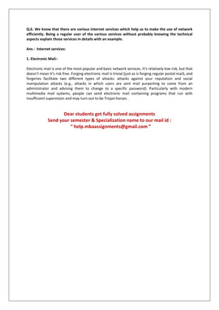 Q.6. We know that there are various internet services which help us to make the use of network
efficiently. Being a regular user of the various services without probably knowing the technical
aspects explain those services in details with an example.
Ans : Internet services:
1. Electronic Mail:Electronic mail is one of the most popular and basic network services. It's relatively low risk, but that
doesn't mean it's risk free. Forging electronic mail is trivial (just as is forging regular postal mail), and
forgeries facilitate two different types of attacks: attacks against your reputation and social
manipulation attacks (e.g., attacks in which users are sent mail purporting to come from an
administrator and advising them to change to a specific password). Particularly with modern
multimedia mail systems, people can send electronic mail containing programs that run with
insufficient supervision and may turn out to be Trojan horses .

Dear students get fully solved assignments
Send your semester & Specialization name to our mail id :
“ help.mbaassignments@gmail.com ”

 