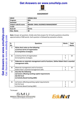 Get Answers on www.smuHelp.comGetAnswersonwww.smuHelp.com Get Answers on www.smuHelp.comGetAnswersonwww.smuHelp.com
ASSIGNMENT
DRIVE SPRING 2016
Program BBA
Semester 4
Subject code & name BBA404- SMALL BUSINESS MANAGEMENT
Credit 2
Book ID B1715
Max. Marks 30
Note: Answer all questions. Kindly note that answers for 10 marks questions should be
approximately of 400 words. Each question is followed by evaluation scheme.
Q.
No
Questions Marks Total
Marks
1 Write short notes on the following:
a) Various forms of organisation
b) Competitive strategies
A a) Various forms of organisation
b) Competitive strategies
5
5
10
2 Elaborate on materials management and its functions. Define Robert Katz’s essential
management skills.
A Materials management and its functions
Robert Katz’s essential management skills
5
5
10
3 Describe the following:
(a) Factors affecting working capital requirements
(b) Chit fund
(c) Activity Based Costing (ABC)
A (a) Factors affecting working capital requirements
(b) Chit fund
(c) Activity Based Costing (ABC)
3
3
4
10
*A-Answer
GetAnswersonwww.smuhelp.com
 