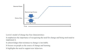 Lewin’s model of change has four characteristics:
It emphasizes the importance of recognizing the need for change and being motivated to
implement it.
It acknowledges that resistance to change is inevitable.
It focuses on people as the source of change and learning.
It highlights the need to support new behaviors.
 