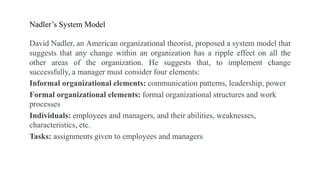 Nadler’s System Model
David Nadler, an American organizational theorist, proposed a system model that
suggests that any change within an organization has a ripple effect on all the
other areas of the organization. He suggests that, to implement change
successfully, a manager must consider four elements:
Informal organizational elements: communication patterns, leadership, power
Formal organizational elements: formal organizational structures and work
processes
Individuals: employees and managers, and their abilities, weaknesses,
characteristics, etc.
Tasks: assignments given to employees and managers
 