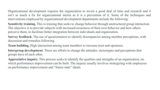 Organizational development requires the organization to invest a good deal of time and research and it
isn’t as much a fix for organizational inertia as it is a prevention of it. Some of the techniques and
interventions employed by organizational development departments include the following:
Sensitivity training. This is training that seeks to change behavior through unstructured group interaction.
The objective is to provide subjects with increased awareness of their own behavior and how others
perceive them, to facilitate better integration between individuals and organization.
Survey feedback. The use of questionnaires to identify discrepancies among member perceptions, with
discussion and remedies following.
Team building. High interaction among team members to increase trust and openness.
Intergroup development. These are efforts to change the attitudes, stereotypes and perceptions that
groups have of each other.
Appreciative inquiry. This process seeks to identify the qualities and strengths of an organization, on
which performance improvement can be built. The inquiry usually involves strategizing with employees
on performance improvement and “future state” ideals.
 