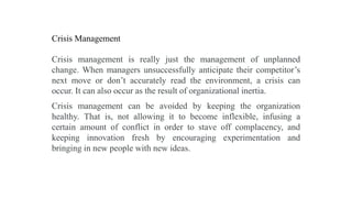Crisis Management
Crisis management is really just the management of unplanned
change. When managers unsuccessfully anticipate their competitor’s
next move or don’t accurately read the environment, a crisis can
occur. It can also occur as the result of organizational inertia.
Crisis management can be avoided by keeping the organization
healthy. That is, not allowing it to become inflexible, infusing a
certain amount of conflict in order to stave off complacency, and
keeping innovation fresh by encouraging experimentation and
bringing in new people with new ideas.
 