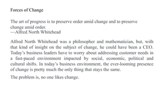 Forces of Change
The art of progress is to preserve order amid change and to preserve
change amid order.
—Alfred North Whitehead
Alfred North Whitehead was a philosopher and mathematician, but, with
that kind of insight on the subject of change, he could have been a CEO.
Today’s business leaders have to worry about addressing customer needs in
a fast-paced environment impacted by social, economic, political and
cultural shifts. In today’s business environment, the ever-looming presence
of change is pretty much the only thing that stays the same.
The problem is, no one likes change.
 