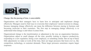 Change, like the passing of time, is unavoidable
Organizations and their managers have to learn how to anticipate and implement change
effectively. Managers need to find ways to overcome their employees’ natural aversion to change,
because managing change effectively can mean the difference between staying in business and
becoming irrelevant to their customers. The first step in managing change effectively is to
understand what change is and where it comes from.
Organizational change is the transformation or adjustment to the way an organization functions.
Organizations adjust to small changes all the time, possibly looking to improve productivity,
responding to a new regulation, hiring a new employee, or something similar. But on top of these
little adjustments we make at work all the time, there are larger pressures that loom over us, like
competition, technology, or customer demands. Those larger pressures sometimes require larger
responses.
 