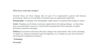 What forces create these changes?
External forces are those changes that are part of an organization’s general and business
environment. There are several kinds of external forces an organization might face:
Demographic. A changing work demographic might require an organizational change in culture.
Social. Changing social trends can pressure organizations into making changes. are becoming
more environmentally conscious, a trend which has pushed fast food restaurants to replace
Styrofoam containers with paper.
Political. Government restrictions often force change onto organizations. This can be something
as simple as a change in minimum wage for employees, or as complex as rules and restrictions
governing fair competition in business.
Technology.
Economic.
 