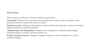 What Changes?
These changes can affect four elements within an organization:
Technology. Changes in the way inputs are transformed into outputs, such as machinery, work
processes, delivery of goods and services to clients.
Product or service. Changes in the product or services delivered to customers, such as new product,
improved products, customized products.
Administration and management. Changes in how companies are organized and managed,
including changes in mission, structure, policies, etc.
People or human resources. Changes in employee behaviors, skills, and attitudes, as well as
personnel changes.
 