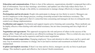 Education and communication. If there is fear of the unknown, organizations shouldn’t compound that with a
lack of information. Face-to-face meetings, newsletters, and updates can often help reduce those fears. A
disadvantage of this, though, is the ability to communicate to manage change effectively to large numbers of
people.
Participation and involvement. People who participate in change are less likely to resist it. Managers can
involve employees in the change process, creating ownership around it that minimizes resistance. The
disadvantage of this approach is that it’s somewhat time-consuming and managers do have to relinquish some
control over change implementation.
Facilitation and support. Facilitation and support require active listening and counseling. These methods can
be highly effective when dealing with individual resistance, but are time-consuming and run a high risk of
failure.
Negotiation and agreement. This approach recognizes the role and power of others in the success of the
change effort. Trade-offs and incentives are offered in exchange for acceptance. This is a relatively easy way to
deal with resistance but can be expensive and lead to more negotiation.
Manipulation and cooperation. Changing employees’ focus and attention to other issues can be a quick and
easy way to minimize resistance to change, but it can lead to mistrust and resentment on behalf of those
manipulated.
Explicit and implicit coercion. If there’s no time and no choice, managers can rely on force to push past
change. This method is quick and effective, but it doesn’t build commitment.
 