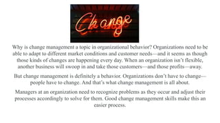 Why is change management a topic in organizational behavior? Organizations need to be
able to adapt to different market conditions and customer needs—and it seems as though
those kinds of changes are happening every day. When an organization isn’t flexible,
another business will swoop in and take those customers—and those profits—away.
But change management is definitely a behavior. Organizations don’t have to change—
people have to change. And that’s what change management is all about.
Managers at an organization need to recognize problems as they occur and adjust their
processes accordingly to solve for them. Good change management skills make this an
easier process.
 