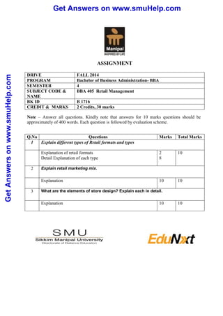 Get Answers on www.smuHelp.com 
Get Answers on www.smuHelp.com 
ASSIGNMENT 
DRIVE FALL 2014 
PROGRAM Bachelor of Business Administration- BBA 
SEMESTER 4 
SUBJECT CODE & 
BBA 405 Retail Management 
NAME 
BK ID B 1716 
CREDIT & MARKS 2 Credits, 30 marks 
Note – Answer all questions. Kindly note that answers for 10 marks questions should be 
approximately of 400 words. Each question is followed by evaluation scheme. 
Q.No Questions Marks Total Marks 
1 Explain different types of Retail formats and types 
Explanation of retail formats 
Detail Explanation of each type 
2 
8 
10 
2 Explain retail marketing mix. 
Explanation 
10 10 
3 What are the elements of store design? Explain each in detail. 
Explanation 
10 10 
