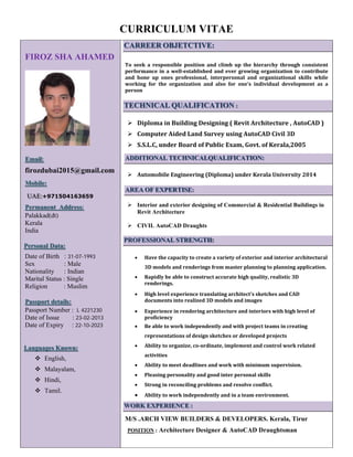 CURRICULUM VITAE
FIROZ SHA AHAMED
Email:
firozdubai2015@gmail.com
Mobile:
UAE:+971504163659
Permanent Address:
Palakkad(dt)
Kerala
India
Personal Data:
Date of Birth : 31-07-1993
Sex : Male
Nationality : Indian
Marital Status : Single
Religion : Muslim
Passport details:
Passport Number : L 4221230
Date of Issue : 23-02-2013
Date of Expiry : 22-10-2023
Languages Known:
English,
Malayalam,
Hindi,
Tamil.
CARREER OBJETCTIVE:
	
To	 seek	 a	 responsible	 position	 and	 climb	 up	 the	 hierarchy	 through	 consistent	
performance	in	a	well‐established	and	ever	growing	organization	to	contribute	
and	 hone	 up	 ones	 professional,	 interpersonal	 and	 organizational	 skills	 while	
working	 for	 the	 organization	 and	 also	 for	 one’s	 individual	 development	 as	 a	
person	
TECHNICAL QUALIFICATION :
	
Diploma	in	Building	Designing	(	Revit	Architecture	,	AutoCAD	)	
Computer	Aided	Land	Survey	using	AutoCAD	Civil	3D	
S.S.L.C,	under	Board	of	Public	Exam,	Govt.	of	Kerala,2005	
	
ADDITIONAL TECHNICALQUALIFICATION:
	
Automobile	Engineering	(Diploma)	under	Kerala	University	2014	
	
AREA OF EXPERTISE:
Interior and exterior designing of Commercial & Residential Buildings in
Revit Architecture
CIVIL AutoCAD Draughts
PROFESSIONAL STRENGTH:
	
• Have	the	capacity	to	create	a	variety	of	exterior	and	interior	architectural	
3D	models	and	renderings	from	master	planning	to	planning	application.		
• Rapidly	be	able	to	construct	accurate	high	quality,	realistic	3D	
renderings.	
• High	level	experience	translating	architect's	sketches	and	CAD	
documents	into	realized	3D	models	and	images		
• Experience	in	rendering	architecture	and	interiors	with	high	level	of	
proficiency		
• Be	able	to	work	independently	and	with	project	teams	in	creating	
representations	of	design	sketches	or	developed	projects		
• Ability	to	organize,	co‐ordinate,	implement	and	control	work	related	
activities	
• Ability	to	meet	deadlines	and	work	with	minimum	supervision.	
• Pleasing	personality	and	good	inter	personal	skills	
• Strong	in	reconciling	problems	and	resolve	conflict.	
• Ability	to	work	independently	and	in	a	team	environment.
WORK EXPERIENCE :
M/S .ARCH VIEW BUILDERS & DEVELOPERS. Kerala, Tirur
POSITION : Architecture Designer & AutoCAD Draughtsman
 