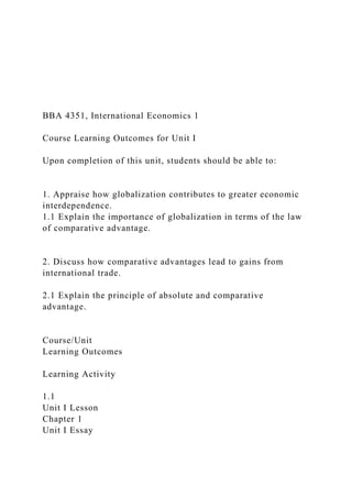 BBA 4351, International Economics 1
Course Learning Outcomes for Unit I
Upon completion of this unit, students should be able to:
1. Appraise how globalization contributes to greater economic
interdependence.
1.1 Explain the importance of globalization in terms of the law
of comparative advantage.
2. Discuss how comparative advantages lead to gains from
international trade.
2.1 Explain the principle of absolute and comparative
advantage.
Course/Unit
Learning Outcomes
Learning Activity
1.1
Unit I Lesson
Chapter 1
Unit I Essay
 