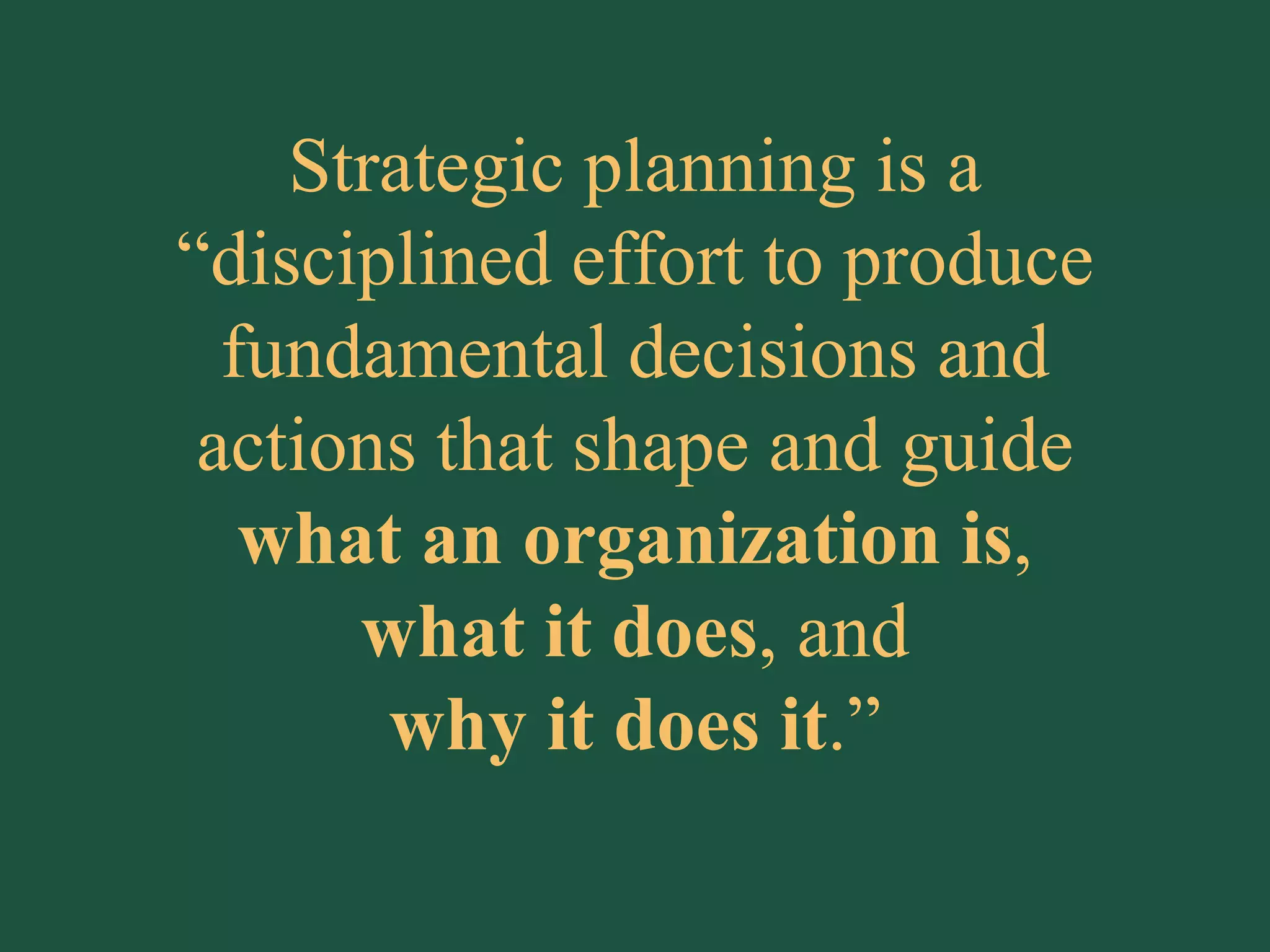 Strategic planning is a “disciplined effort to produce fundamental decisions and actions that shape and guide  what an organization is , what it does , and why it does it .” 
