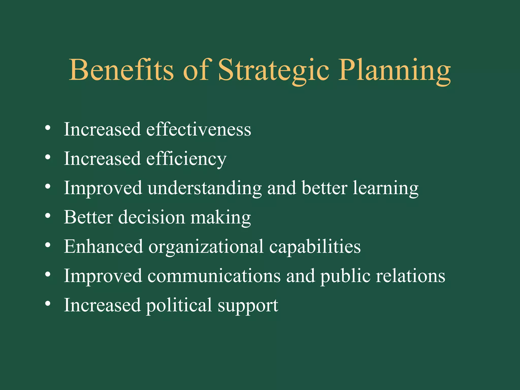 Benefits of Strategic Planning Increased effectiveness Increased efficiency Improved understanding and better learning Better decision making Enhanced organizational capabilities Improved communications and public relations Increased political support 