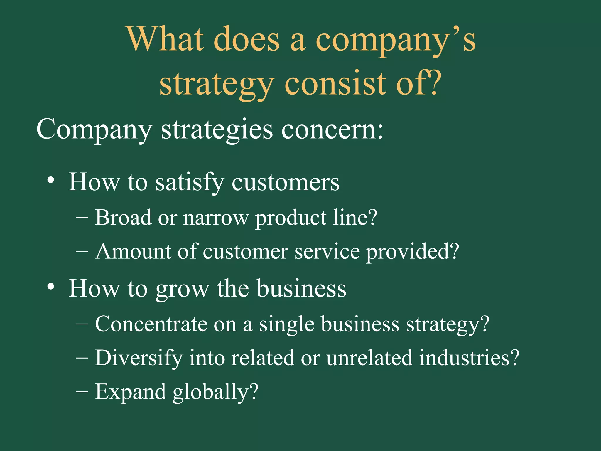 What does a company’s strategy consist of? How to satisfy customers Broad or narrow product line? Amount of customer service provided? How to grow the business Concentrate on a single business strategy? Diversify into related or unrelated industries? Expand globally? Company strategies concern: 