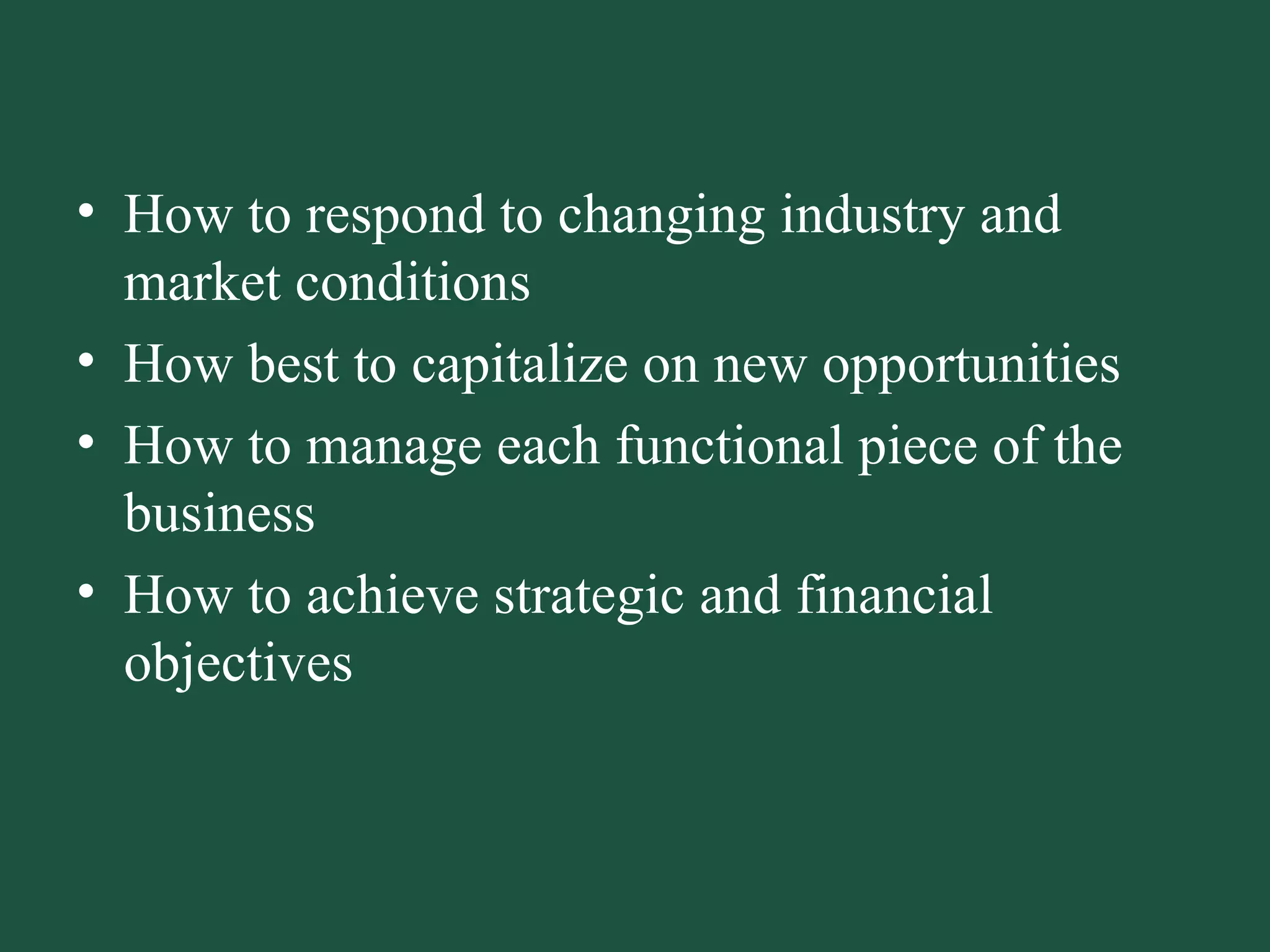 How to respond to changing industry and market conditions How best to capitalize on new opportunities How to manage each functional piece of the business How to achieve strategic and financial objectives 