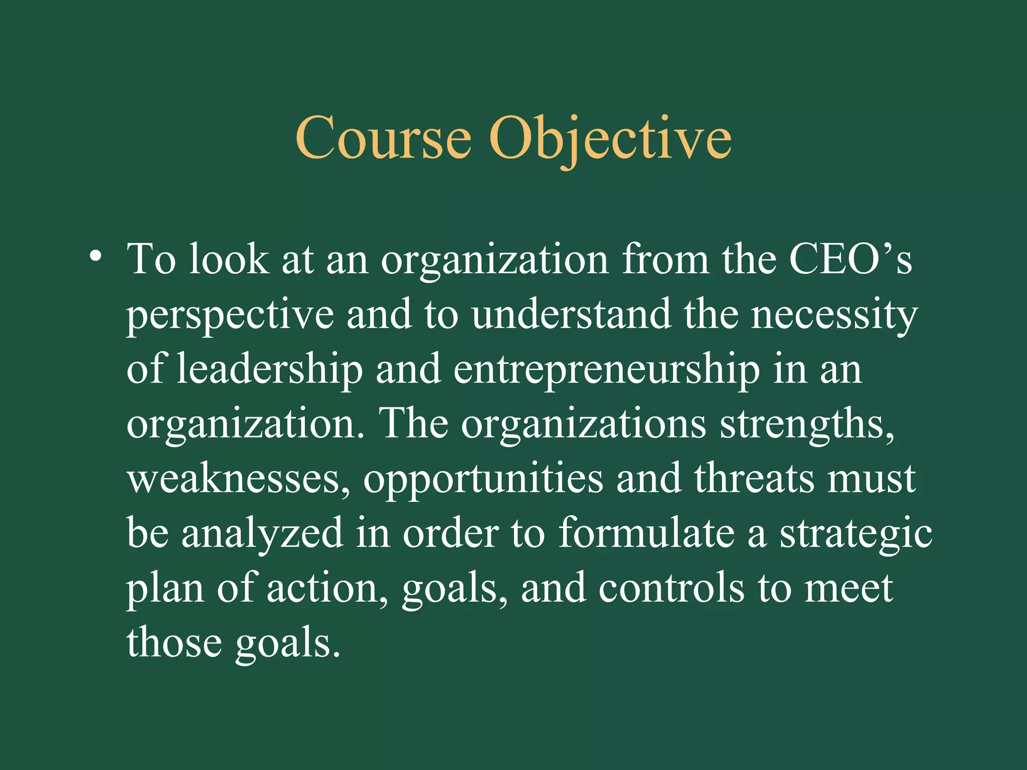 Course Objective To look at an organization from the CEO’s perspective and to understand the necessity of leadership and entrepreneurship in an organization. The organizations strengths, weaknesses, opportunities and threats must be analyzed in order to formulate a strategic plan of action, goals, and controls to meet those goals. 