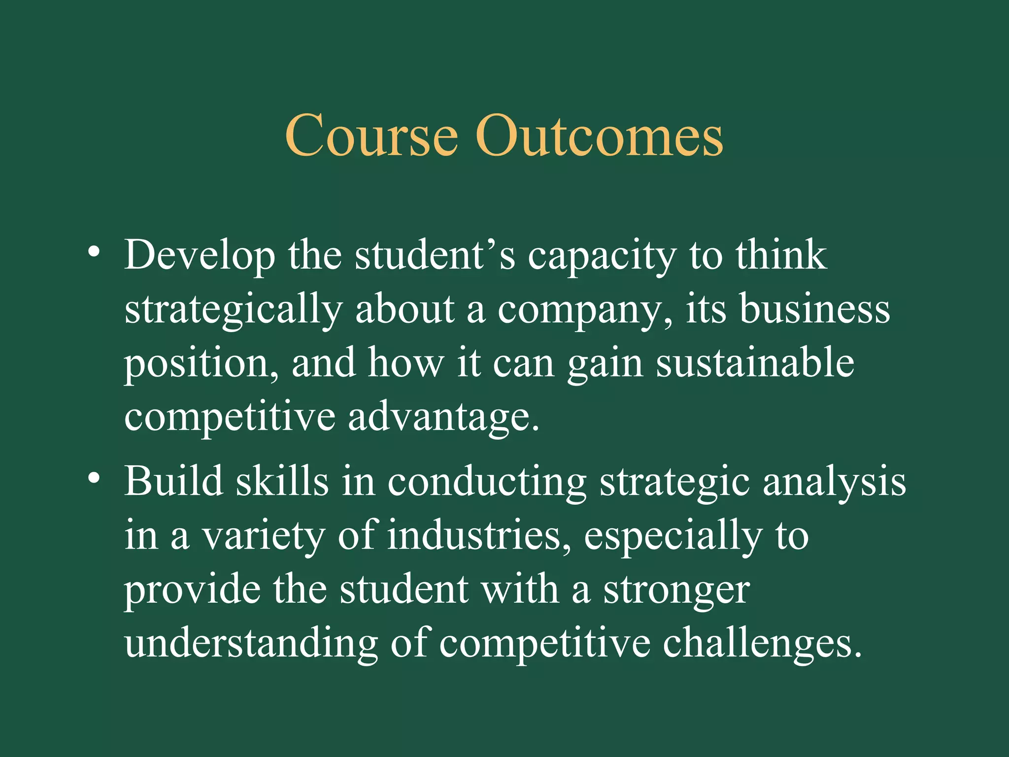 Course Outcomes Develop the student’s capacity to think strategically about a company, its business position, and how it can gain sustainable competitive advantage. Build skills in conducting strategic analysis in a variety of industries, especially to provide the student with a stronger understanding of competitive challenges. 