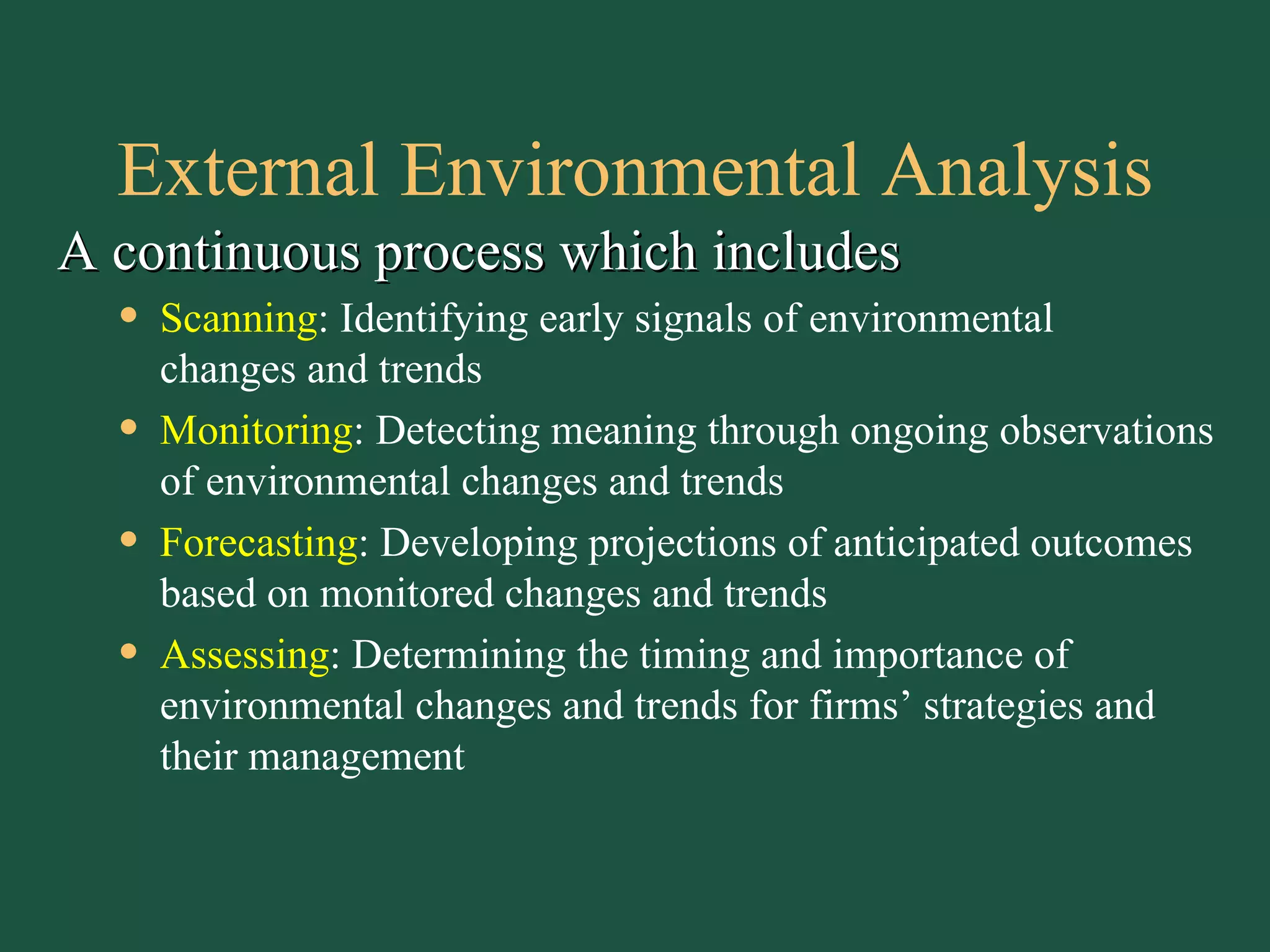 External Environmental Analysis A continuous process which includes Scanning : Identifying early signals of environmental  changes and trends Monitoring : Detecting meaning through ongoing observations of environmental changes and trends Forecasting : Developing projections of anticipated outcomes based on monitored changes and trends Assessing : Determining the timing and importance of environmental changes and trends for firms’ strategies and their management 