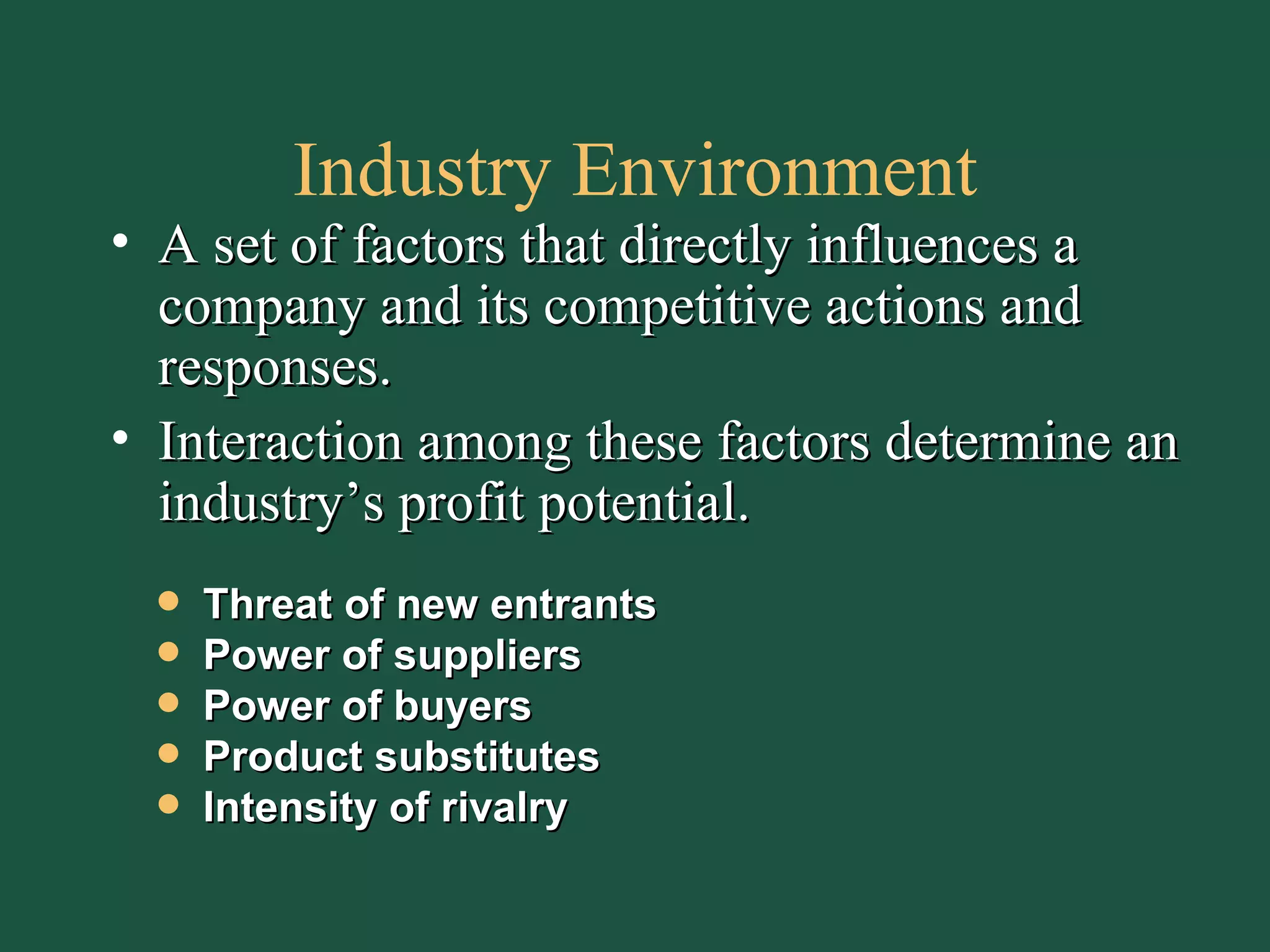 Industry Environment A set of factors that directly influences a company and its competitive actions and responses. Interaction among these factors determine an industry’s profit potential. Threat of new entrants Power of suppliers Power of buyers Product substitutes Intensity of rivalry 