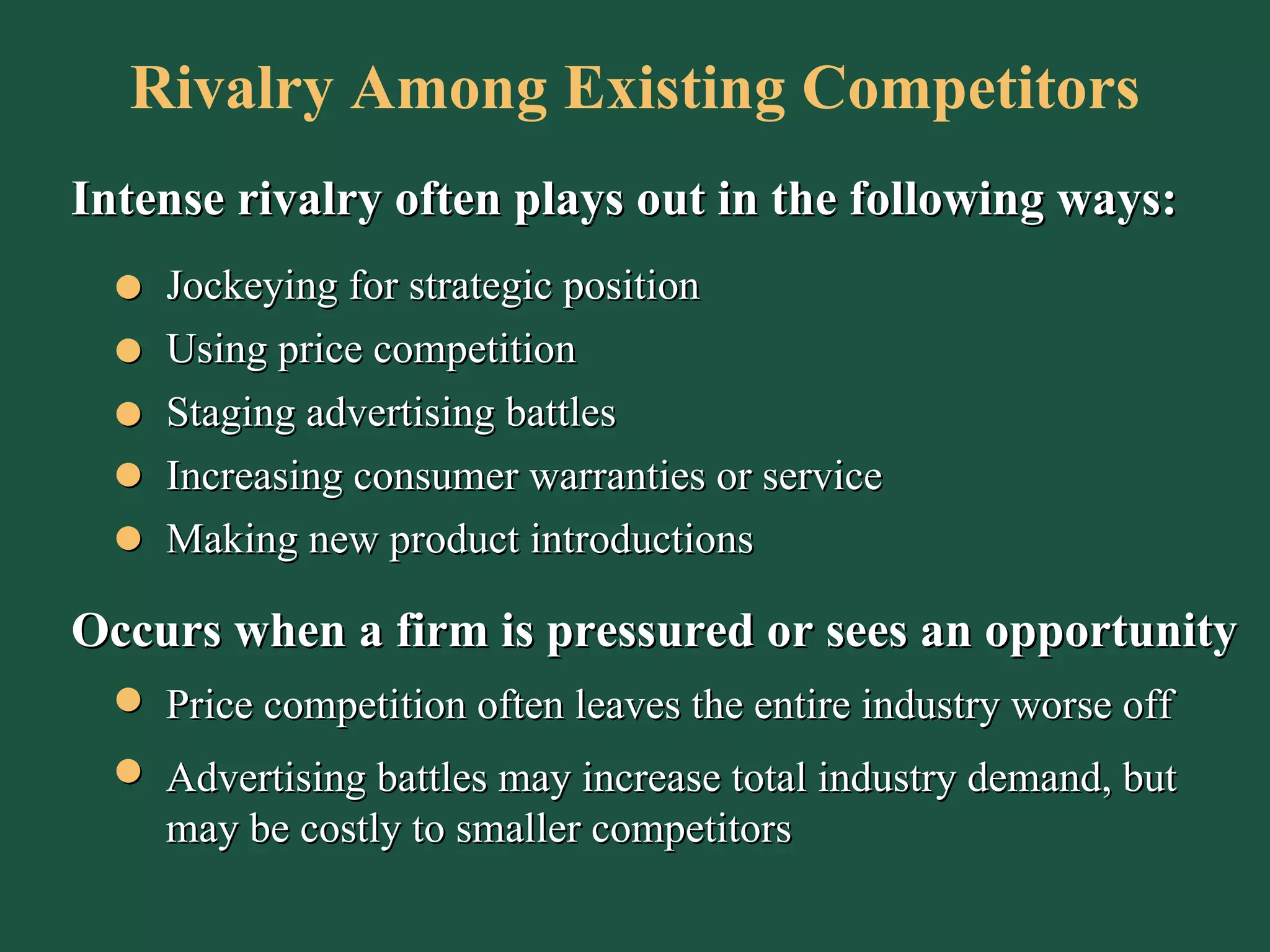 Rivalry Among Existing Competitors Intense rivalry often plays out in the following ways: Jockeying for strategic position Using price competition Staging advertising battles Making new product introductions Increasing consumer warranties or service Occurs when a firm is pressured or sees an opportunity Price competition often leaves the entire industry worse off Advertising battles may increase total industry demand, but may be costly to smaller competitors 