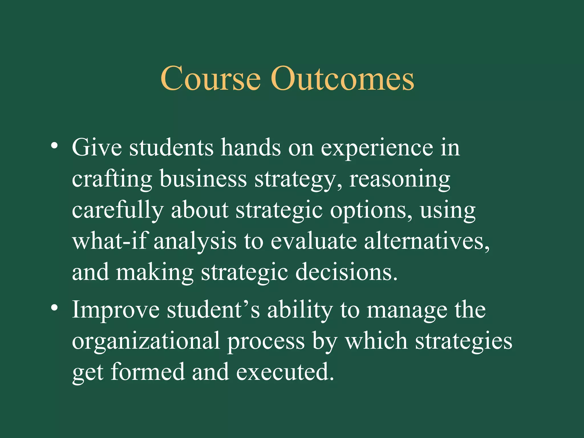 Course Outcomes  Give students hands on experience in crafting business strategy, reasoning carefully about strategic options, using what-if analysis to evaluate alternatives, and making strategic decisions. Improve student’s ability to manage the organizational process by which strategies get formed and executed. 