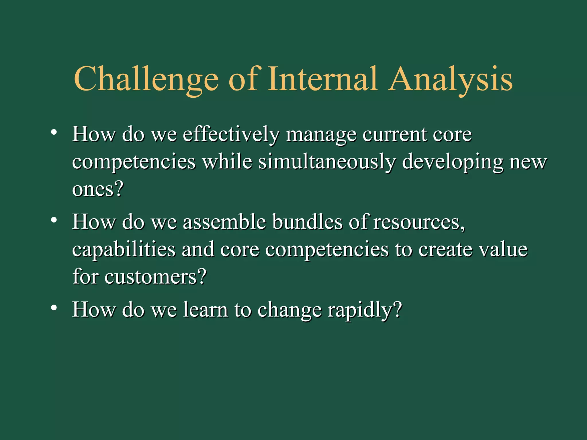 Challenge of Internal Analysis How do we effectively manage current core competencies while simultaneously developing new ones? How do we assemble bundles of resources, capabilities and core competencies to create value for customers? How do we learn to change rapidly? 