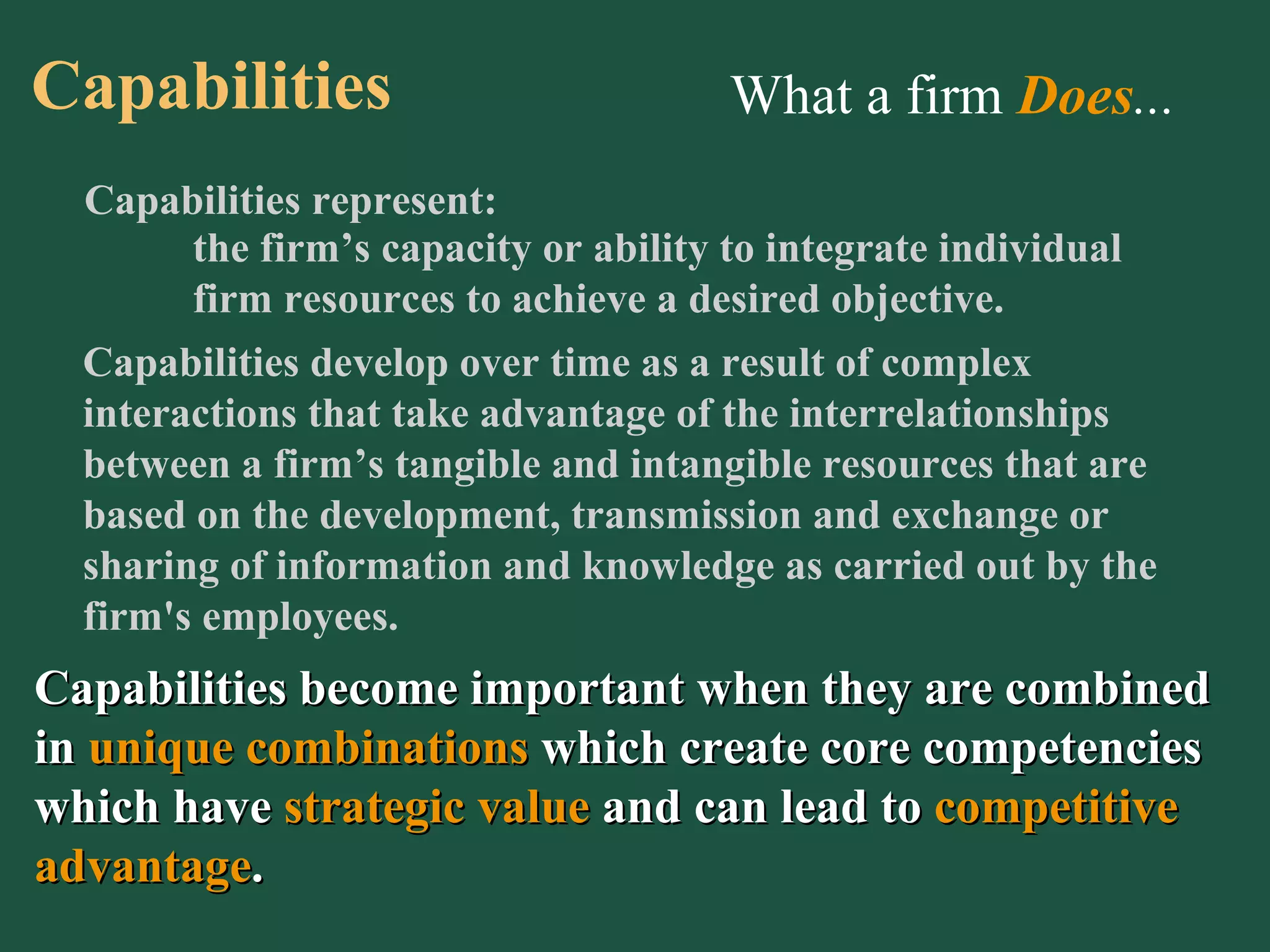What a firm  Does ... Capabilities represent: the firm’s capacity or ability to integrate individual firm resources to achieve a desired objective. Capabilities develop over time as a result of complex interactions that take advantage of the interrelationships between a firm’s tangible and intangible resources that are based on the development, transmission and exchange or sharing of information and knowledge as carried out by the firm's employees. Capabilities become important when they are combined in  unique combinations  which create core competencies which have   strategic value  and can lead to   competitive advantage . Capabilities 