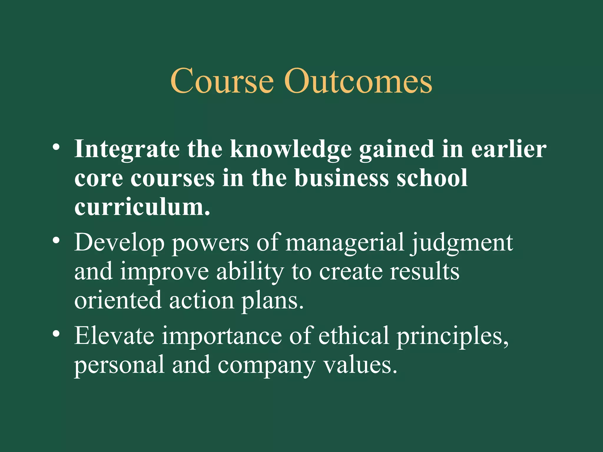 Course Outcomes Integrate the knowledge gained in earlier core courses in the business school curriculum. Develop powers of managerial judgment and improve ability to create results oriented action plans. Elevate importance of ethical principles, personal and company values. 